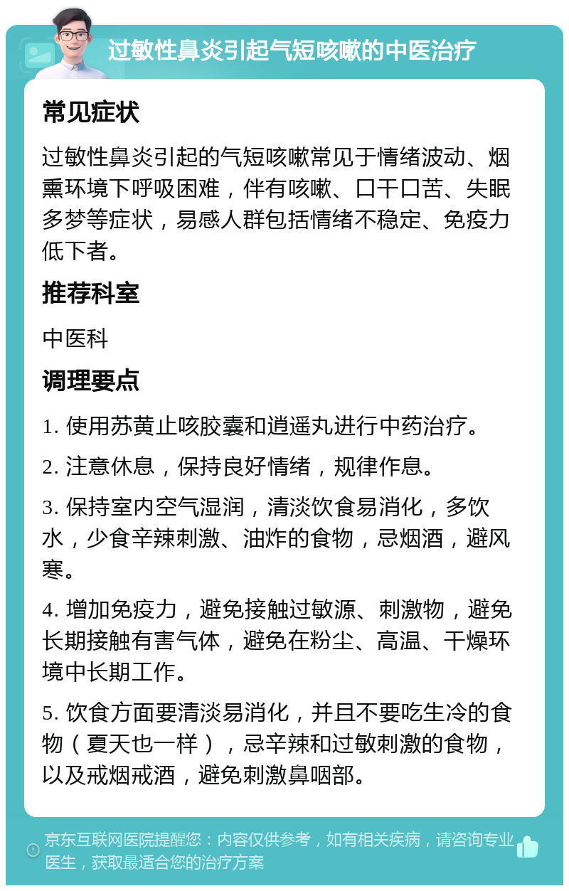 过敏性鼻炎引起气短咳嗽的中医治疗 常见症状 过敏性鼻炎引起的气短咳嗽常见于情绪波动、烟熏环境下呼吸困难，伴有咳嗽、口干口苦、失眠多梦等症状，易感人群包括情绪不稳定、免疫力低下者。 推荐科室 中医科 调理要点 1. 使用苏黄止咳胶囊和逍遥丸进行中药治疗。 2. 注意休息，保持良好情绪，规律作息。 3. 保持室内空气湿润，清淡饮食易消化，多饮水，少食辛辣刺激、油炸的食物，忌烟酒，避风寒。 4. 增加免疫力，避免接触过敏源、刺激物，避免长期接触有害气体，避免在粉尘、高温、干燥环境中长期工作。 5. 饮食方面要清淡易消化，并且不要吃生冷的食物（夏天也一样），忌辛辣和过敏刺激的食物，以及戒烟戒酒，避免刺激鼻咽部。