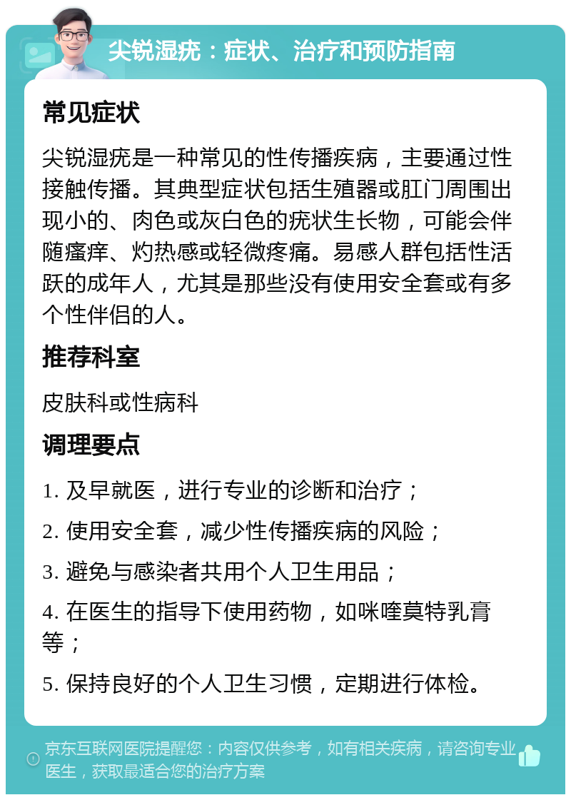 尖锐湿疣：症状、治疗和预防指南 常见症状 尖锐湿疣是一种常见的性传播疾病，主要通过性接触传播。其典型症状包括生殖器或肛门周围出现小的、肉色或灰白色的疣状生长物，可能会伴随瘙痒、灼热感或轻微疼痛。易感人群包括性活跃的成年人，尤其是那些没有使用安全套或有多个性伴侣的人。 推荐科室 皮肤科或性病科 调理要点 1. 及早就医，进行专业的诊断和治疗； 2. 使用安全套，减少性传播疾病的风险； 3. 避免与感染者共用个人卫生用品； 4. 在医生的指导下使用药物，如咪喹莫特乳膏等； 5. 保持良好的个人卫生习惯，定期进行体检。