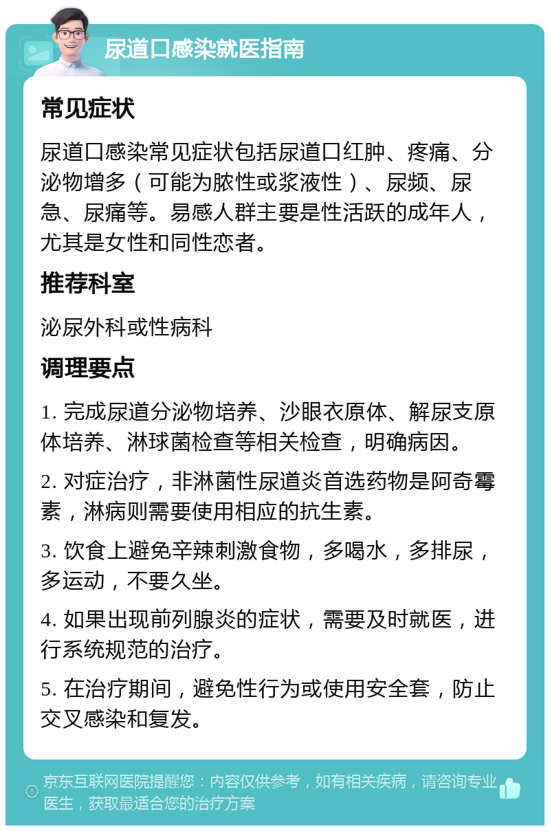 尿道口感染就医指南 常见症状 尿道口感染常见症状包括尿道口红肿、疼痛、分泌物增多（可能为脓性或浆液性）、尿频、尿急、尿痛等。易感人群主要是性活跃的成年人，尤其是女性和同性恋者。 推荐科室 泌尿外科或性病科 调理要点 1. 完成尿道分泌物培养、沙眼衣原体、解尿支原体培养、淋球菌检查等相关检查，明确病因。 2. 对症治疗，非淋菌性尿道炎首选药物是阿奇霉素，淋病则需要使用相应的抗生素。 3. 饮食上避免辛辣刺激食物，多喝水，多排尿，多运动，不要久坐。 4. 如果出现前列腺炎的症状，需要及时就医，进行系统规范的治疗。 5. 在治疗期间，避免性行为或使用安全套，防止交叉感染和复发。