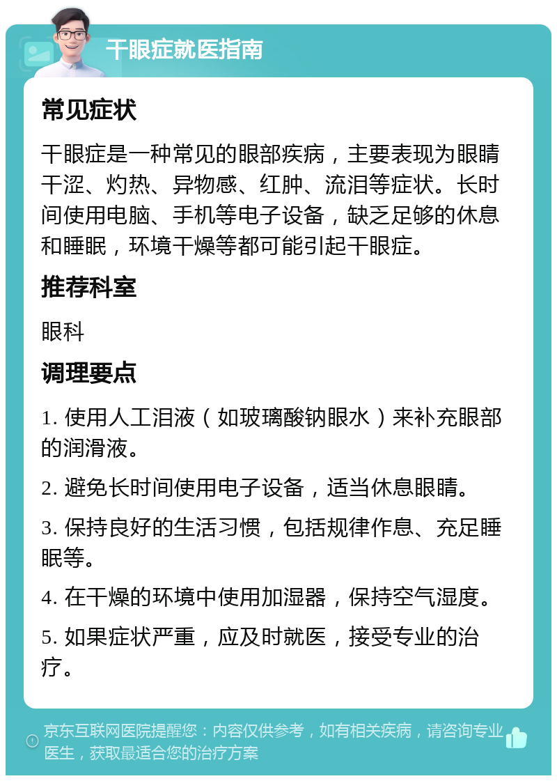 干眼症就医指南 常见症状 干眼症是一种常见的眼部疾病，主要表现为眼睛干涩、灼热、异物感、红肿、流泪等症状。长时间使用电脑、手机等电子设备，缺乏足够的休息和睡眠，环境干燥等都可能引起干眼症。 推荐科室 眼科 调理要点 1. 使用人工泪液（如玻璃酸钠眼水）来补充眼部的润滑液。 2. 避免长时间使用电子设备，适当休息眼睛。 3. 保持良好的生活习惯，包括规律作息、充足睡眠等。 4. 在干燥的环境中使用加湿器，保持空气湿度。 5. 如果症状严重，应及时就医，接受专业的治疗。