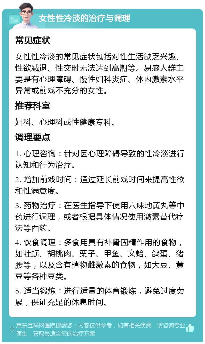 女性性冷淡的治疗与调理 常见症状 女性性冷淡的常见症状包括对性生活缺乏兴趣、性欲减退、性交时无法达到高潮等。易感人群主要是有心理障碍、慢性妇科炎症、体内激素水平异常或前戏不充分的女性。 推荐科室 妇科、心理科或性健康专科。 调理要点 1. 心理咨询：针对因心理障碍导致的性冷淡进行认知和行为治疗。 2. 增加前戏时间：通过延长前戏时间来提高性欲和性满意度。 3. 药物治疗：在医生指导下使用六味地黄丸等中药进行调理，或者根据具体情况使用激素替代疗法等西药。 4. 饮食调理：多食用具有补肾固精作用的食物，如牡蛎、胡桃肉、栗子、甲鱼、文蛤、鸽蛋、猪腰等，以及含有植物雌激素的食物，如大豆、黄豆等各种豆类。 5. 适当锻炼：进行适量的体育锻炼，避免过度劳累，保证充足的休息时间。