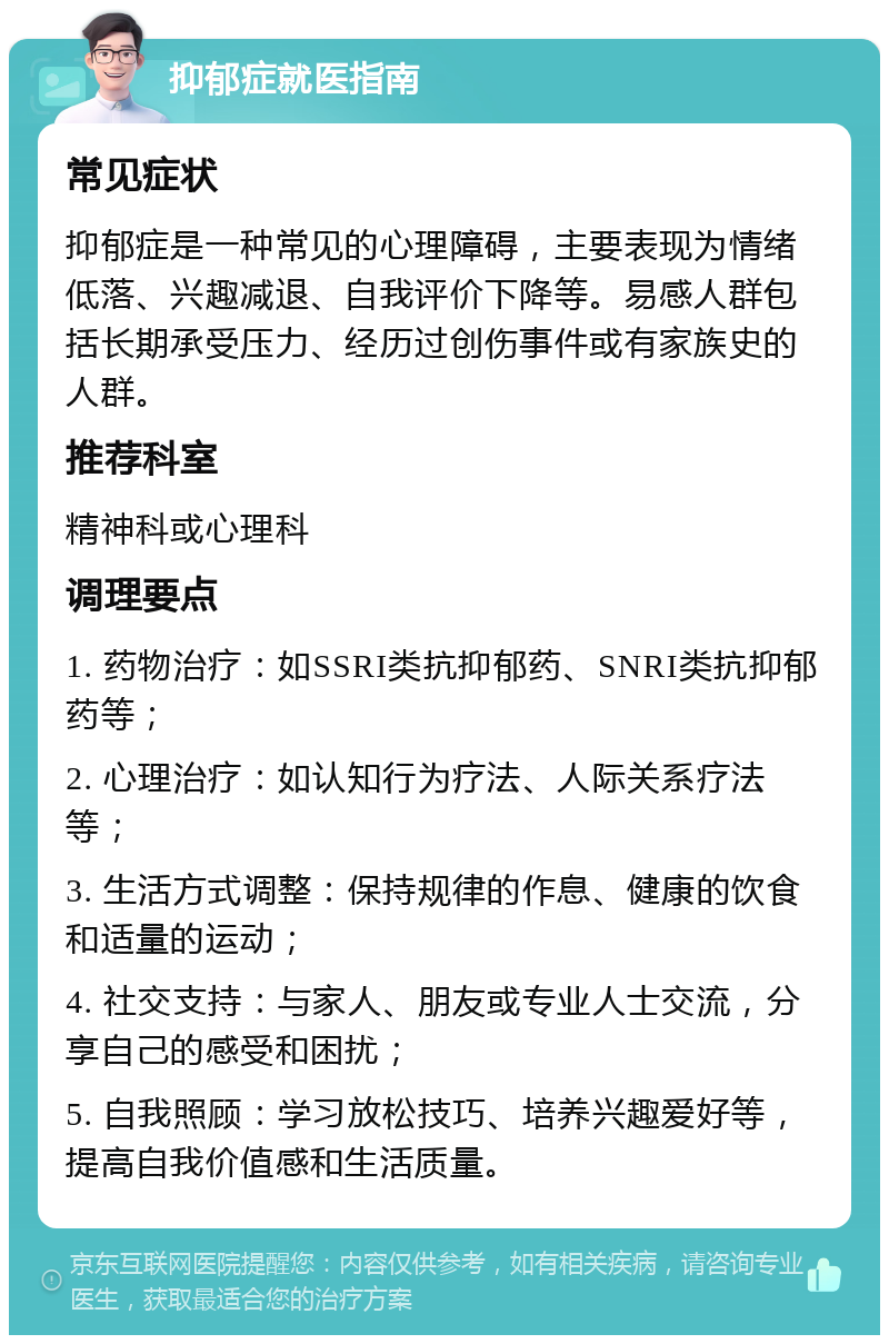 抑郁症就医指南 常见症状 抑郁症是一种常见的心理障碍，主要表现为情绪低落、兴趣减退、自我评价下降等。易感人群包括长期承受压力、经历过创伤事件或有家族史的人群。 推荐科室 精神科或心理科 调理要点 1. 药物治疗：如SSRI类抗抑郁药、SNRI类抗抑郁药等； 2. 心理治疗：如认知行为疗法、人际关系疗法等； 3. 生活方式调整：保持规律的作息、健康的饮食和适量的运动； 4. 社交支持：与家人、朋友或专业人士交流，分享自己的感受和困扰； 5. 自我照顾：学习放松技巧、培养兴趣爱好等，提高自我价值感和生活质量。