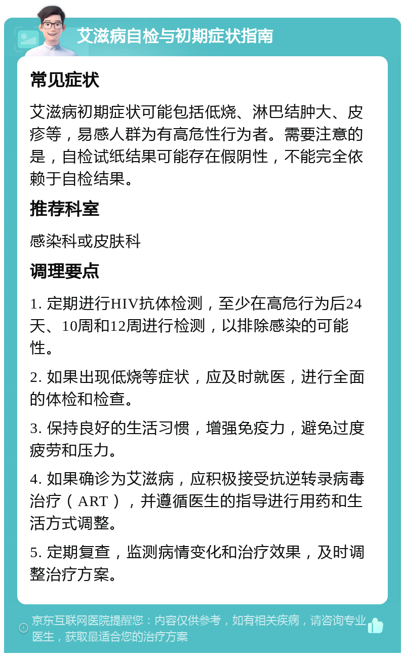 艾滋病自检与初期症状指南 常见症状 艾滋病初期症状可能包括低烧、淋巴结肿大、皮疹等，易感人群为有高危性行为者。需要注意的是，自检试纸结果可能存在假阴性，不能完全依赖于自检结果。 推荐科室 感染科或皮肤科 调理要点 1. 定期进行HIV抗体检测，至少在高危行为后24天、10周和12周进行检测，以排除感染的可能性。 2. 如果出现低烧等症状，应及时就医，进行全面的体检和检查。 3. 保持良好的生活习惯，增强免疫力，避免过度疲劳和压力。 4. 如果确诊为艾滋病，应积极接受抗逆转录病毒治疗（ART），并遵循医生的指导进行用药和生活方式调整。 5. 定期复查，监测病情变化和治疗效果，及时调整治疗方案。