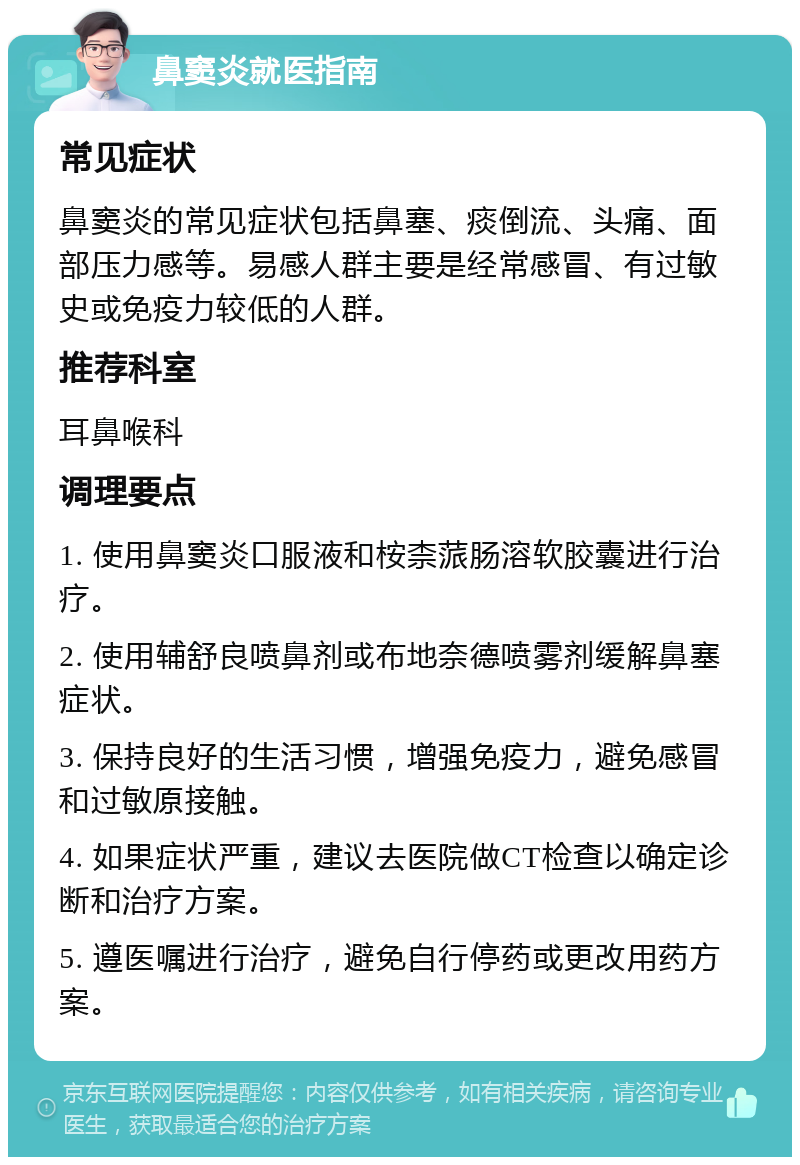 鼻窦炎就医指南 常见症状 鼻窦炎的常见症状包括鼻塞、痰倒流、头痛、面部压力感等。易感人群主要是经常感冒、有过敏史或免疫力较低的人群。 推荐科室 耳鼻喉科 调理要点 1. 使用鼻窦炎口服液和桉柰蒎肠溶软胶囊进行治疗。 2. 使用辅舒良喷鼻剂或布地奈德喷雾剂缓解鼻塞症状。 3. 保持良好的生活习惯，增强免疫力，避免感冒和过敏原接触。 4. 如果症状严重，建议去医院做CT检查以确定诊断和治疗方案。 5. 遵医嘱进行治疗，避免自行停药或更改用药方案。