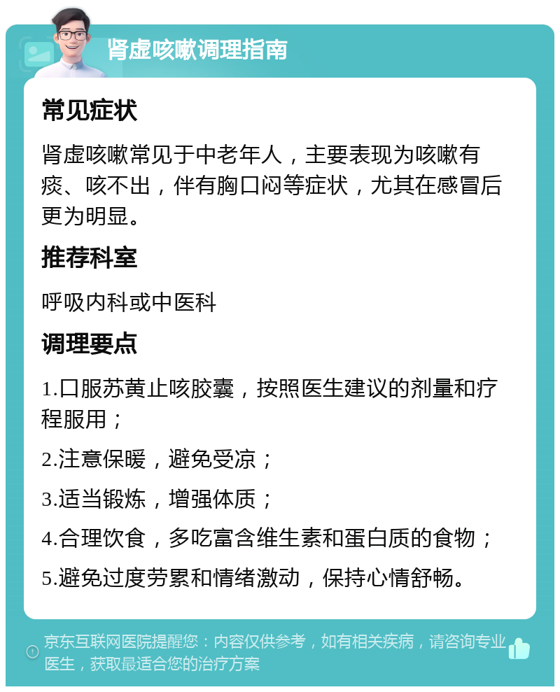 肾虚咳嗽调理指南 常见症状 肾虚咳嗽常见于中老年人，主要表现为咳嗽有痰、咳不出，伴有胸口闷等症状，尤其在感冒后更为明显。 推荐科室 呼吸内科或中医科 调理要点 1.口服苏黄止咳胶囊，按照医生建议的剂量和疗程服用； 2.注意保暖，避免受凉； 3.适当锻炼，增强体质； 4.合理饮食，多吃富含维生素和蛋白质的食物； 5.避免过度劳累和情绪激动，保持心情舒畅。