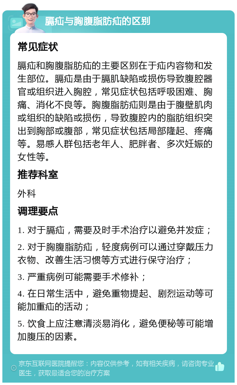 膈疝与胸腹脂肪疝的区别 常见症状 膈疝和胸腹脂肪疝的主要区别在于疝内容物和发生部位。膈疝是由于膈肌缺陷或损伤导致腹腔器官或组织进入胸腔，常见症状包括呼吸困难、胸痛、消化不良等。胸腹脂肪疝则是由于腹壁肌肉或组织的缺陷或损伤，导致腹腔内的脂肪组织突出到胸部或腹部，常见症状包括局部隆起、疼痛等。易感人群包括老年人、肥胖者、多次妊娠的女性等。 推荐科室 外科 调理要点 1. 对于膈疝，需要及时手术治疗以避免并发症； 2. 对于胸腹脂肪疝，轻度病例可以通过穿戴压力衣物、改善生活习惯等方式进行保守治疗； 3. 严重病例可能需要手术修补； 4. 在日常生活中，避免重物提起、剧烈运动等可能加重疝的活动； 5. 饮食上应注意清淡易消化，避免便秘等可能增加腹压的因素。