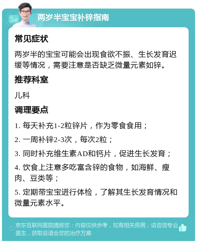 两岁半宝宝补锌指南 常见症状 两岁半的宝宝可能会出现食欲不振、生长发育迟缓等情况，需要注意是否缺乏微量元素如锌。 推荐科室 儿科 调理要点 1. 每天补充1-2粒锌片，作为零食食用； 2. 一周补锌2-3次，每次2粒； 3. 同时补充维生素AD和钙片，促进生长发育； 4. 饮食上注意多吃富含锌的食物，如海鲜、瘦肉、豆类等； 5. 定期带宝宝进行体检，了解其生长发育情况和微量元素水平。