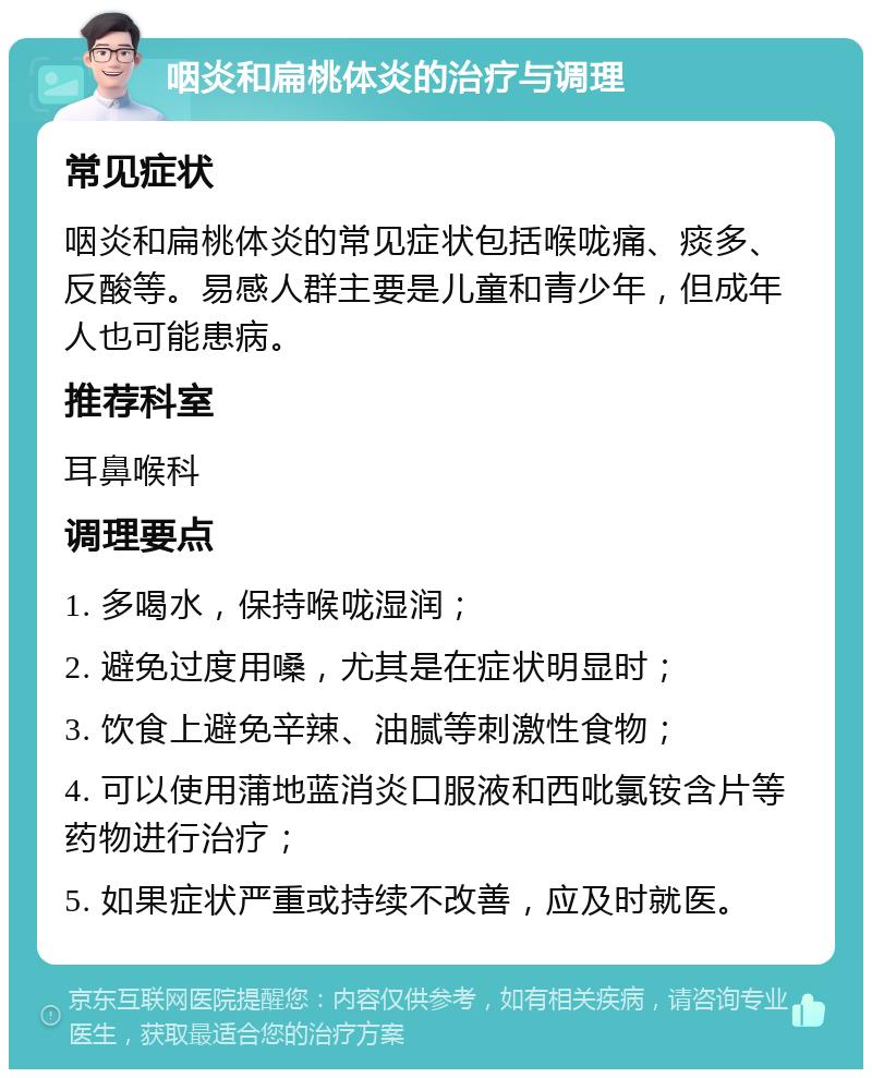 咽炎和扁桃体炎的治疗与调理 常见症状 咽炎和扁桃体炎的常见症状包括喉咙痛、痰多、反酸等。易感人群主要是儿童和青少年，但成年人也可能患病。 推荐科室 耳鼻喉科 调理要点 1. 多喝水，保持喉咙湿润； 2. 避免过度用嗓，尤其是在症状明显时； 3. 饮食上避免辛辣、油腻等刺激性食物； 4. 可以使用蒲地蓝消炎口服液和西吡氯铵含片等药物进行治疗； 5. 如果症状严重或持续不改善，应及时就医。