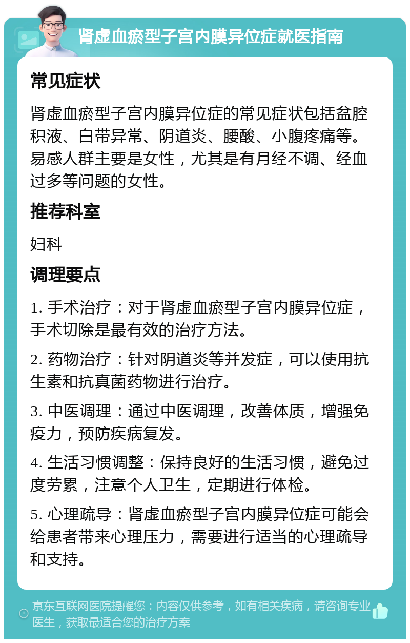 肾虚血瘀型子宫内膜异位症就医指南 常见症状 肾虚血瘀型子宫内膜异位症的常见症状包括盆腔积液、白带异常、阴道炎、腰酸、小腹疼痛等。易感人群主要是女性，尤其是有月经不调、经血过多等问题的女性。 推荐科室 妇科 调理要点 1. 手术治疗：对于肾虚血瘀型子宫内膜异位症，手术切除是最有效的治疗方法。 2. 药物治疗：针对阴道炎等并发症，可以使用抗生素和抗真菌药物进行治疗。 3. 中医调理：通过中医调理，改善体质，增强免疫力，预防疾病复发。 4. 生活习惯调整：保持良好的生活习惯，避免过度劳累，注意个人卫生，定期进行体检。 5. 心理疏导：肾虚血瘀型子宫内膜异位症可能会给患者带来心理压力，需要进行适当的心理疏导和支持。