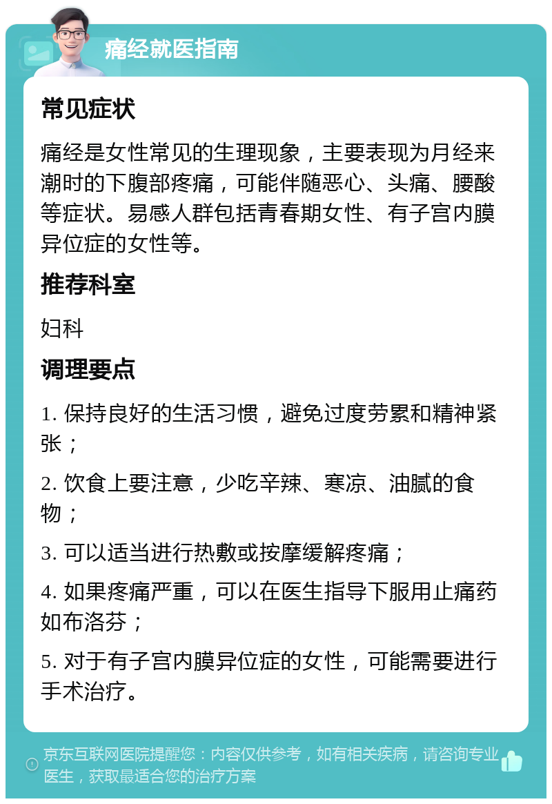 痛经就医指南 常见症状 痛经是女性常见的生理现象，主要表现为月经来潮时的下腹部疼痛，可能伴随恶心、头痛、腰酸等症状。易感人群包括青春期女性、有子宫内膜异位症的女性等。 推荐科室 妇科 调理要点 1. 保持良好的生活习惯，避免过度劳累和精神紧张； 2. 饮食上要注意，少吃辛辣、寒凉、油腻的食物； 3. 可以适当进行热敷或按摩缓解疼痛； 4. 如果疼痛严重，可以在医生指导下服用止痛药如布洛芬； 5. 对于有子宫内膜异位症的女性，可能需要进行手术治疗。