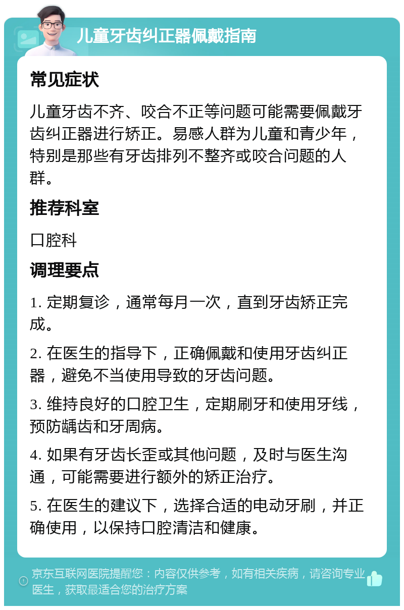 儿童牙齿纠正器佩戴指南 常见症状 儿童牙齿不齐、咬合不正等问题可能需要佩戴牙齿纠正器进行矫正。易感人群为儿童和青少年，特别是那些有牙齿排列不整齐或咬合问题的人群。 推荐科室 口腔科 调理要点 1. 定期复诊，通常每月一次，直到牙齿矫正完成。 2. 在医生的指导下，正确佩戴和使用牙齿纠正器，避免不当使用导致的牙齿问题。 3. 维持良好的口腔卫生，定期刷牙和使用牙线，预防龋齿和牙周病。 4. 如果有牙齿长歪或其他问题，及时与医生沟通，可能需要进行额外的矫正治疗。 5. 在医生的建议下，选择合适的电动牙刷，并正确使用，以保持口腔清洁和健康。