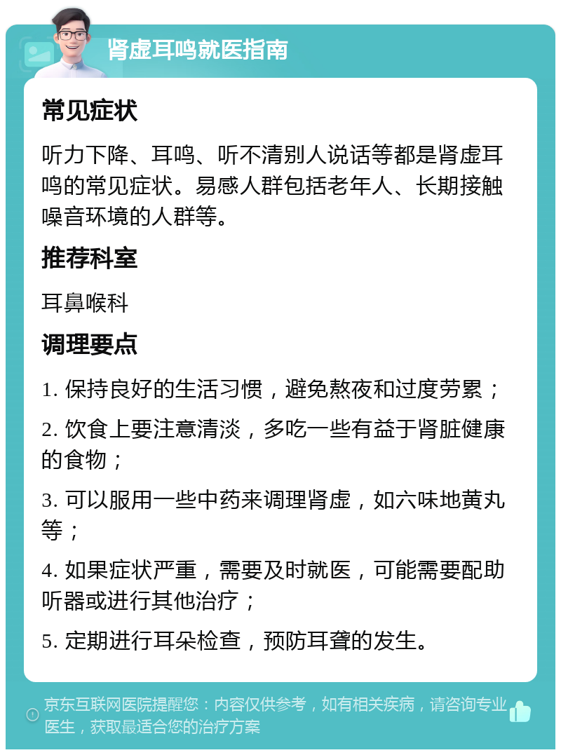 肾虚耳鸣就医指南 常见症状 听力下降、耳鸣、听不清别人说话等都是肾虚耳鸣的常见症状。易感人群包括老年人、长期接触噪音环境的人群等。 推荐科室 耳鼻喉科 调理要点 1. 保持良好的生活习惯，避免熬夜和过度劳累； 2. 饮食上要注意清淡，多吃一些有益于肾脏健康的食物； 3. 可以服用一些中药来调理肾虚，如六味地黄丸等； 4. 如果症状严重，需要及时就医，可能需要配助听器或进行其他治疗； 5. 定期进行耳朵检查，预防耳聋的发生。