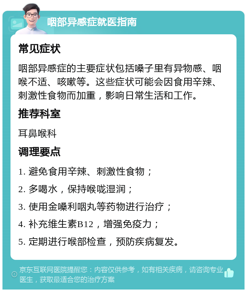 咽部异感症就医指南 常见症状 咽部异感症的主要症状包括嗓子里有异物感、咽喉不适、咳嗽等。这些症状可能会因食用辛辣、刺激性食物而加重，影响日常生活和工作。 推荐科室 耳鼻喉科 调理要点 1. 避免食用辛辣、刺激性食物； 2. 多喝水，保持喉咙湿润； 3. 使用金嗓利咽丸等药物进行治疗； 4. 补充维生素B12，增强免疫力； 5. 定期进行喉部检查，预防疾病复发。