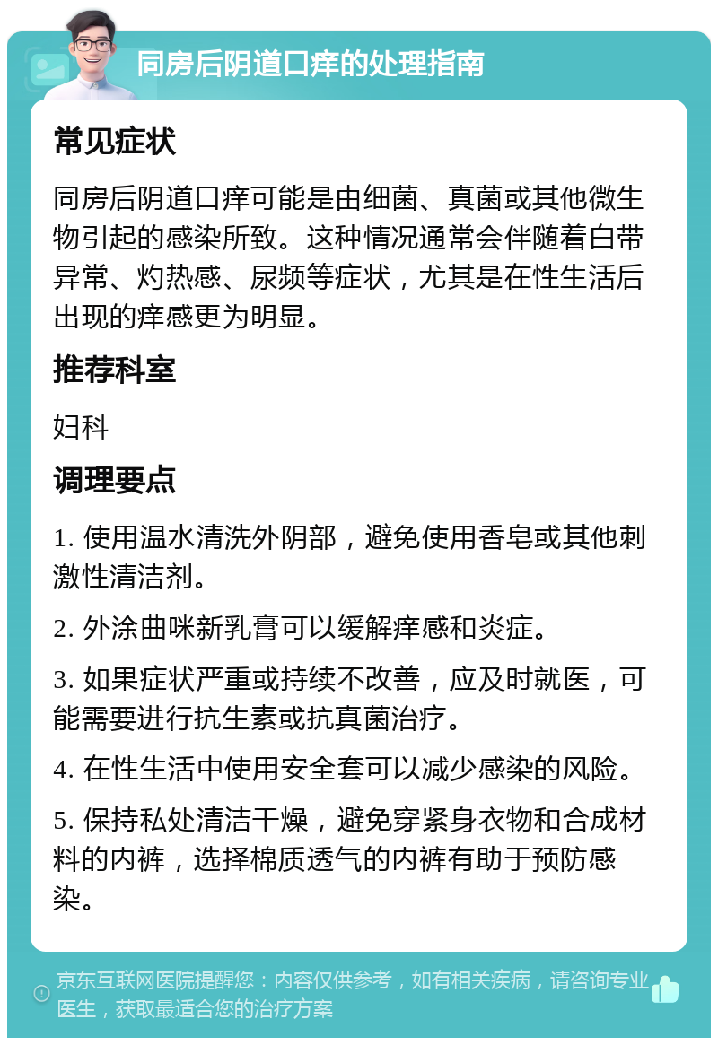 同房后阴道口痒的处理指南 常见症状 同房后阴道口痒可能是由细菌、真菌或其他微生物引起的感染所致。这种情况通常会伴随着白带异常、灼热感、尿频等症状，尤其是在性生活后出现的痒感更为明显。 推荐科室 妇科 调理要点 1. 使用温水清洗外阴部，避免使用香皂或其他刺激性清洁剂。 2. 外涂曲咪新乳膏可以缓解痒感和炎症。 3. 如果症状严重或持续不改善，应及时就医，可能需要进行抗生素或抗真菌治疗。 4. 在性生活中使用安全套可以减少感染的风险。 5. 保持私处清洁干燥，避免穿紧身衣物和合成材料的内裤，选择棉质透气的内裤有助于预防感染。