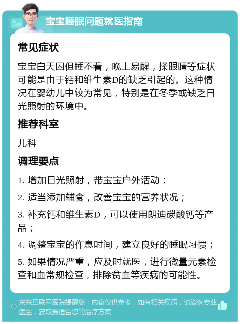 宝宝睡眠问题就医指南 常见症状 宝宝白天困但睡不着，晚上易醒，揉眼睛等症状可能是由于钙和维生素D的缺乏引起的。这种情况在婴幼儿中较为常见，特别是在冬季或缺乏日光照射的环境中。 推荐科室 儿科 调理要点 1. 增加日光照射，带宝宝户外活动； 2. 适当添加辅食，改善宝宝的营养状况； 3. 补充钙和维生素D，可以使用朗迪碳酸钙等产品； 4. 调整宝宝的作息时间，建立良好的睡眠习惯； 5. 如果情况严重，应及时就医，进行微量元素检查和血常规检查，排除贫血等疾病的可能性。