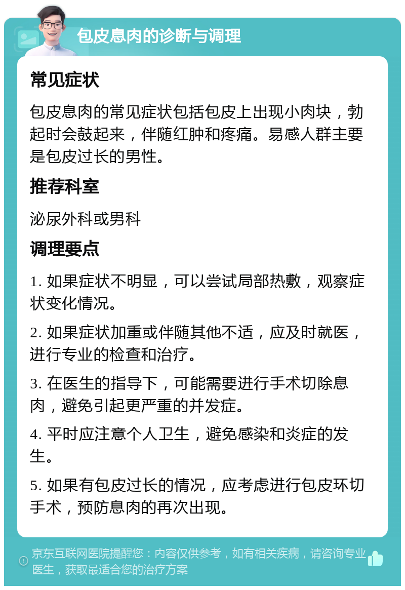 包皮息肉的诊断与调理 常见症状 包皮息肉的常见症状包括包皮上出现小肉块，勃起时会鼓起来，伴随红肿和疼痛。易感人群主要是包皮过长的男性。 推荐科室 泌尿外科或男科 调理要点 1. 如果症状不明显，可以尝试局部热敷，观察症状变化情况。 2. 如果症状加重或伴随其他不适，应及时就医，进行专业的检查和治疗。 3. 在医生的指导下，可能需要进行手术切除息肉，避免引起更严重的并发症。 4. 平时应注意个人卫生，避免感染和炎症的发生。 5. 如果有包皮过长的情况，应考虑进行包皮环切手术，预防息肉的再次出现。