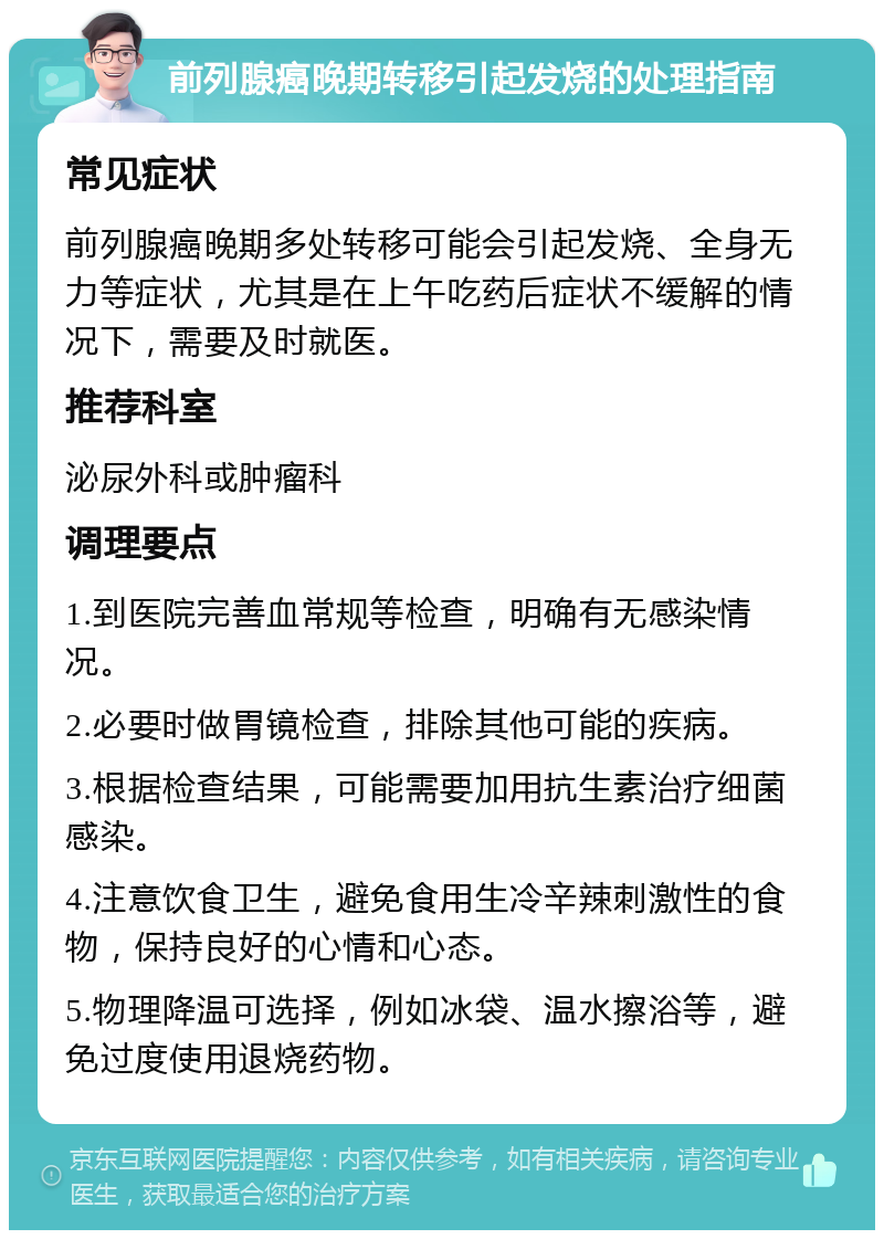 前列腺癌晚期转移引起发烧的处理指南 常见症状 前列腺癌晚期多处转移可能会引起发烧、全身无力等症状，尤其是在上午吃药后症状不缓解的情况下，需要及时就医。 推荐科室 泌尿外科或肿瘤科 调理要点 1.到医院完善血常规等检查，明确有无感染情况。 2.必要时做胃镜检查，排除其他可能的疾病。 3.根据检查结果，可能需要加用抗生素治疗细菌感染。 4.注意饮食卫生，避免食用生冷辛辣刺激性的食物，保持良好的心情和心态。 5.物理降温可选择，例如冰袋、温水擦浴等，避免过度使用退烧药物。