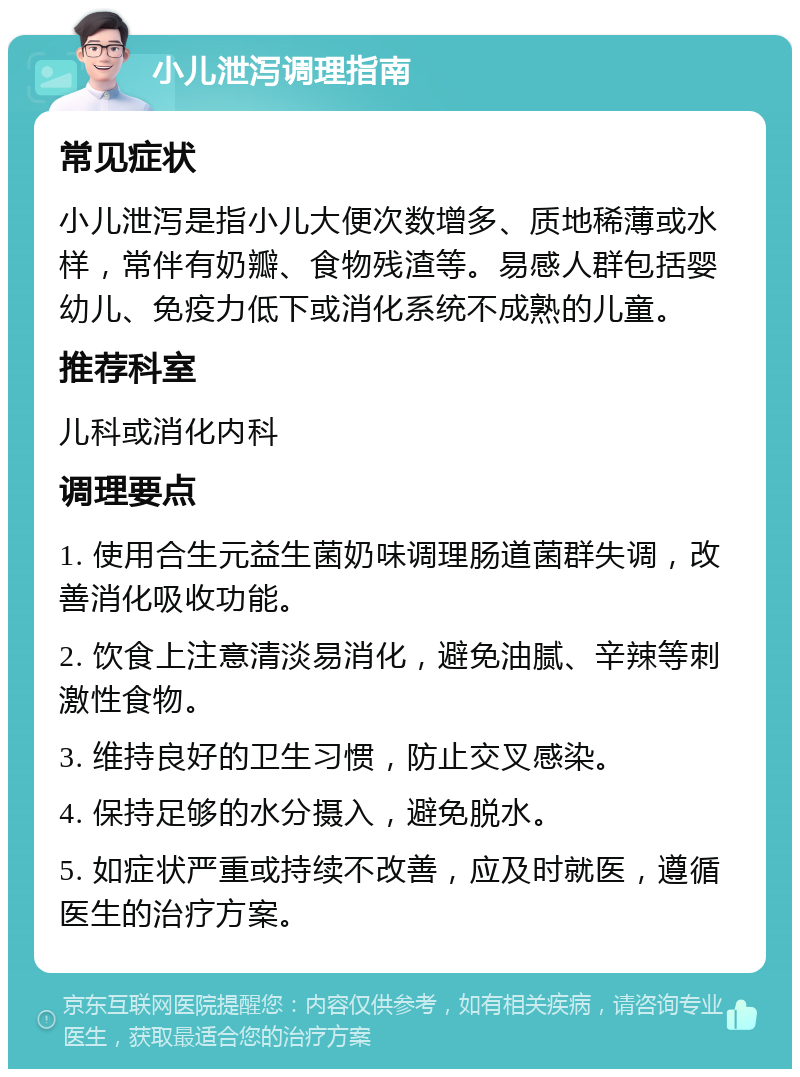 小儿泄泻调理指南 常见症状 小儿泄泻是指小儿大便次数增多、质地稀薄或水样，常伴有奶瓣、食物残渣等。易感人群包括婴幼儿、免疫力低下或消化系统不成熟的儿童。 推荐科室 儿科或消化内科 调理要点 1. 使用合生元益生菌奶味调理肠道菌群失调，改善消化吸收功能。 2. 饮食上注意清淡易消化，避免油腻、辛辣等刺激性食物。 3. 维持良好的卫生习惯，防止交叉感染。 4. 保持足够的水分摄入，避免脱水。 5. 如症状严重或持续不改善，应及时就医，遵循医生的治疗方案。