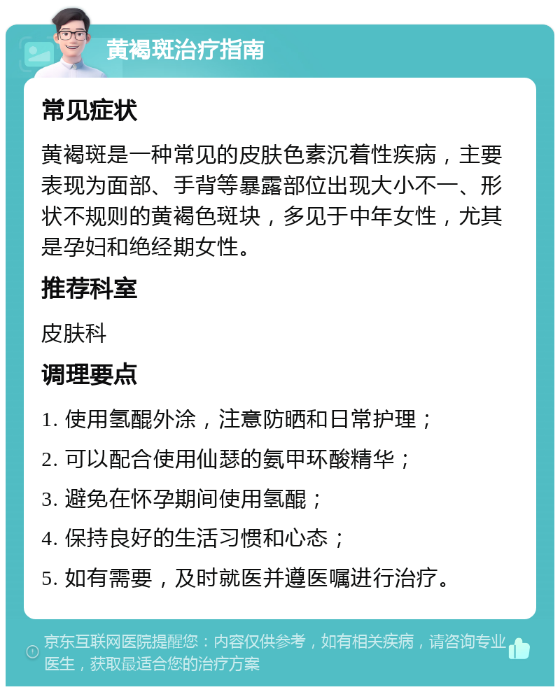 黄褐斑治疗指南 常见症状 黄褐斑是一种常见的皮肤色素沉着性疾病，主要表现为面部、手背等暴露部位出现大小不一、形状不规则的黄褐色斑块，多见于中年女性，尤其是孕妇和绝经期女性。 推荐科室 皮肤科 调理要点 1. 使用氢醌外涂，注意防晒和日常护理； 2. 可以配合使用仙瑟的氨甲环酸精华； 3. 避免在怀孕期间使用氢醌； 4. 保持良好的生活习惯和心态； 5. 如有需要，及时就医并遵医嘱进行治疗。