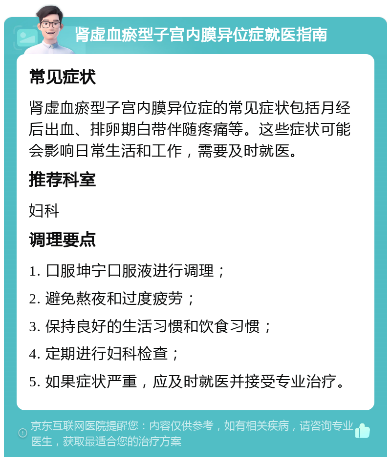 肾虚血瘀型子宫内膜异位症就医指南 常见症状 肾虚血瘀型子宫内膜异位症的常见症状包括月经后出血、排卵期白带伴随疼痛等。这些症状可能会影响日常生活和工作，需要及时就医。 推荐科室 妇科 调理要点 1. 口服坤宁口服液进行调理； 2. 避免熬夜和过度疲劳； 3. 保持良好的生活习惯和饮食习惯； 4. 定期进行妇科检查； 5. 如果症状严重，应及时就医并接受专业治疗。