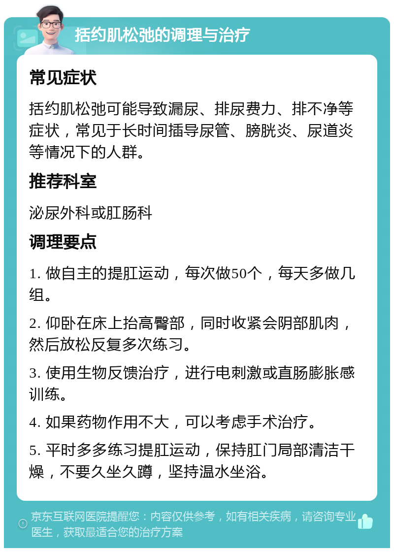 括约肌松弛的调理与治疗 常见症状 括约肌松弛可能导致漏尿、排尿费力、排不净等症状，常见于长时间插导尿管、膀胱炎、尿道炎等情况下的人群。 推荐科室 泌尿外科或肛肠科 调理要点 1. 做自主的提肛运动，每次做50个，每天多做几组。 2. 仰卧在床上抬高臀部，同时收紧会阴部肌肉，然后放松反复多次练习。 3. 使用生物反馈治疗，进行电刺激或直肠膨胀感训练。 4. 如果药物作用不大，可以考虑手术治疗。 5. 平时多多练习提肛运动，保持肛门局部清洁干燥，不要久坐久蹲，坚持温水坐浴。