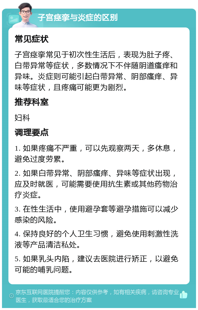 子宫痉挛与炎症的区别 常见症状 子宫痉挛常见于初次性生活后，表现为肚子疼、白带异常等症状，多数情况下不伴随阴道瘙痒和异味。炎症则可能引起白带异常、阴部瘙痒、异味等症状，且疼痛可能更为剧烈。 推荐科室 妇科 调理要点 1. 如果疼痛不严重，可以先观察两天，多休息，避免过度劳累。 2. 如果白带异常、阴部瘙痒、异味等症状出现，应及时就医，可能需要使用抗生素或其他药物治疗炎症。 3. 在性生活中，使用避孕套等避孕措施可以减少感染的风险。 4. 保持良好的个人卫生习惯，避免使用刺激性洗液等产品清洁私处。 5. 如果乳头内陷，建议去医院进行矫正，以避免可能的哺乳问题。