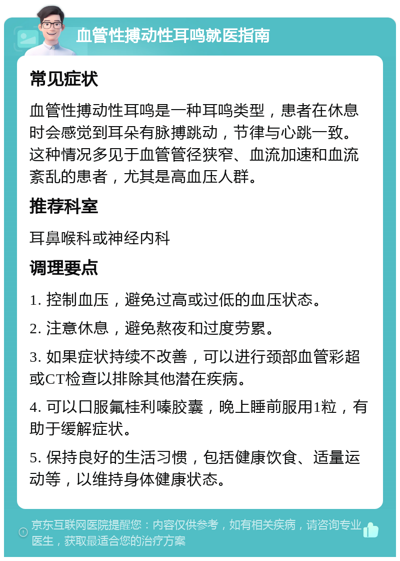 血管性搏动性耳鸣就医指南 常见症状 血管性搏动性耳鸣是一种耳鸣类型，患者在休息时会感觉到耳朵有脉搏跳动，节律与心跳一致。这种情况多见于血管管径狭窄、血流加速和血流紊乱的患者，尤其是高血压人群。 推荐科室 耳鼻喉科或神经内科 调理要点 1. 控制血压，避免过高或过低的血压状态。 2. 注意休息，避免熬夜和过度劳累。 3. 如果症状持续不改善，可以进行颈部血管彩超或CT检查以排除其他潜在疾病。 4. 可以口服氟桂利嗪胶囊，晚上睡前服用1粒，有助于缓解症状。 5. 保持良好的生活习惯，包括健康饮食、适量运动等，以维持身体健康状态。