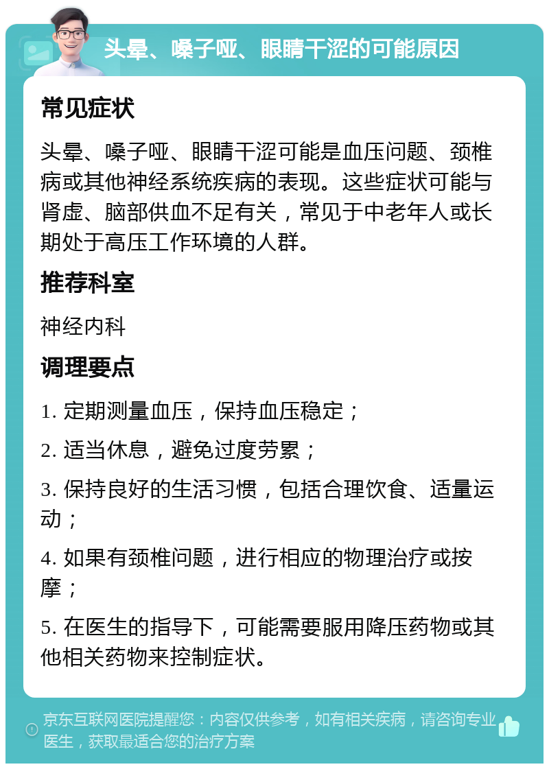 头晕、嗓子哑、眼睛干涩的可能原因 常见症状 头晕、嗓子哑、眼睛干涩可能是血压问题、颈椎病或其他神经系统疾病的表现。这些症状可能与肾虚、脑部供血不足有关，常见于中老年人或长期处于高压工作环境的人群。 推荐科室 神经内科 调理要点 1. 定期测量血压，保持血压稳定； 2. 适当休息，避免过度劳累； 3. 保持良好的生活习惯，包括合理饮食、适量运动； 4. 如果有颈椎问题，进行相应的物理治疗或按摩； 5. 在医生的指导下，可能需要服用降压药物或其他相关药物来控制症状。