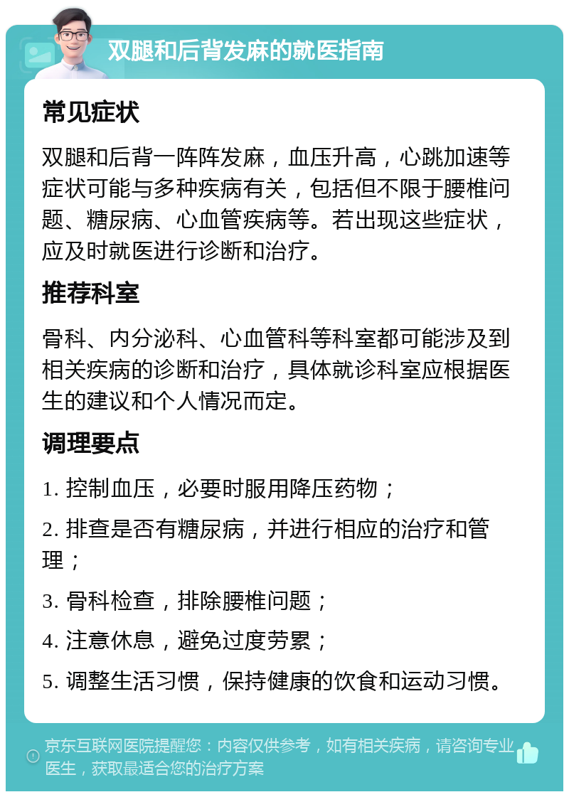 双腿和后背发麻的就医指南 常见症状 双腿和后背一阵阵发麻，血压升高，心跳加速等症状可能与多种疾病有关，包括但不限于腰椎问题、糖尿病、心血管疾病等。若出现这些症状，应及时就医进行诊断和治疗。 推荐科室 骨科、内分泌科、心血管科等科室都可能涉及到相关疾病的诊断和治疗，具体就诊科室应根据医生的建议和个人情况而定。 调理要点 1. 控制血压，必要时服用降压药物； 2. 排查是否有糖尿病，并进行相应的治疗和管理； 3. 骨科检查，排除腰椎问题； 4. 注意休息，避免过度劳累； 5. 调整生活习惯，保持健康的饮食和运动习惯。