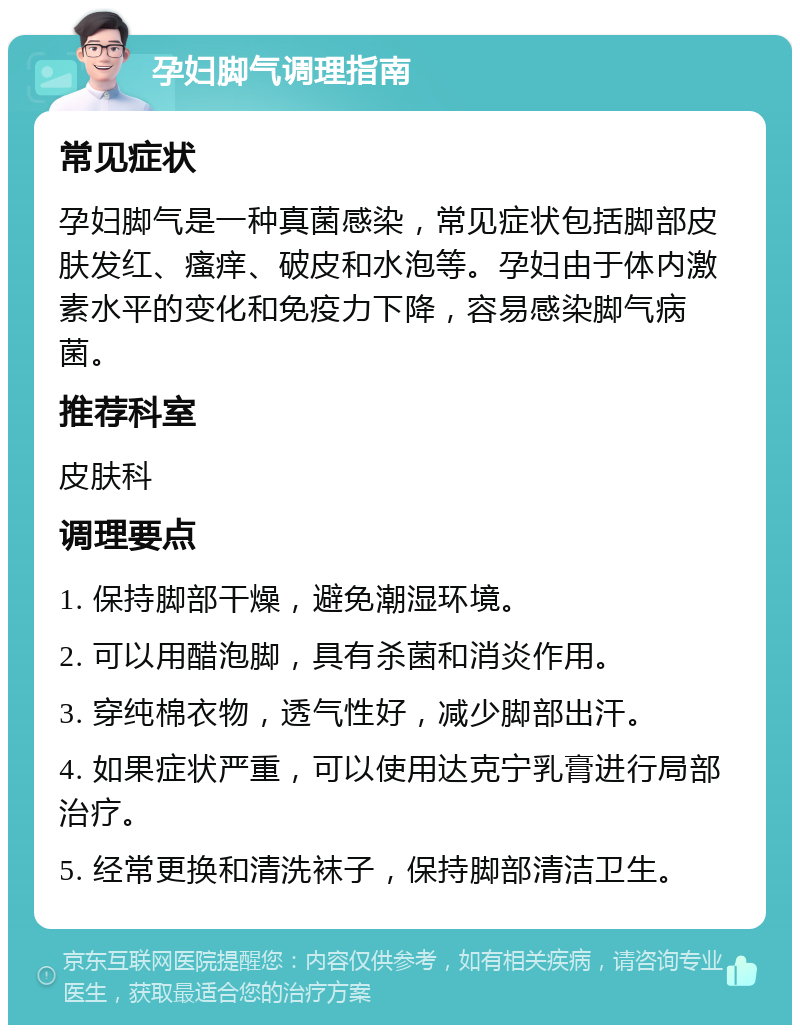 孕妇脚气调理指南 常见症状 孕妇脚气是一种真菌感染，常见症状包括脚部皮肤发红、瘙痒、破皮和水泡等。孕妇由于体内激素水平的变化和免疫力下降，容易感染脚气病菌。 推荐科室 皮肤科 调理要点 1. 保持脚部干燥，避免潮湿环境。 2. 可以用醋泡脚，具有杀菌和消炎作用。 3. 穿纯棉衣物，透气性好，减少脚部出汗。 4. 如果症状严重，可以使用达克宁乳膏进行局部治疗。 5. 经常更换和清洗袜子，保持脚部清洁卫生。