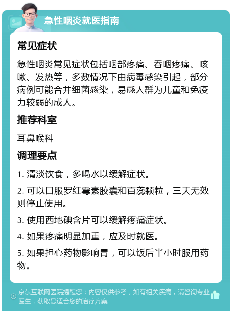 急性咽炎就医指南 常见症状 急性咽炎常见症状包括咽部疼痛、吞咽疼痛、咳嗽、发热等，多数情况下由病毒感染引起，部分病例可能合并细菌感染，易感人群为儿童和免疫力较弱的成人。 推荐科室 耳鼻喉科 调理要点 1. 清淡饮食，多喝水以缓解症状。 2. 可以口服罗红霉素胶囊和百蕊颗粒，三天无效则停止使用。 3. 使用西地碘含片可以缓解疼痛症状。 4. 如果疼痛明显加重，应及时就医。 5. 如果担心药物影响胃，可以饭后半小时服用药物。