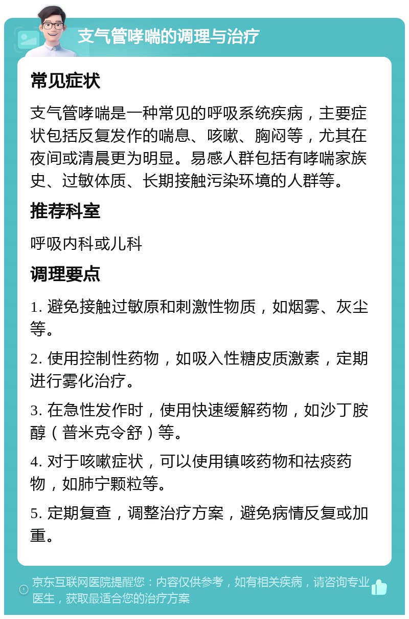 支气管哮喘的调理与治疗 常见症状 支气管哮喘是一种常见的呼吸系统疾病，主要症状包括反复发作的喘息、咳嗽、胸闷等，尤其在夜间或清晨更为明显。易感人群包括有哮喘家族史、过敏体质、长期接触污染环境的人群等。 推荐科室 呼吸内科或儿科 调理要点 1. 避免接触过敏原和刺激性物质，如烟雾、灰尘等。 2. 使用控制性药物，如吸入性糖皮质激素，定期进行雾化治疗。 3. 在急性发作时，使用快速缓解药物，如沙丁胺醇（普米克令舒）等。 4. 对于咳嗽症状，可以使用镇咳药物和祛痰药物，如肺宁颗粒等。 5. 定期复查，调整治疗方案，避免病情反复或加重。