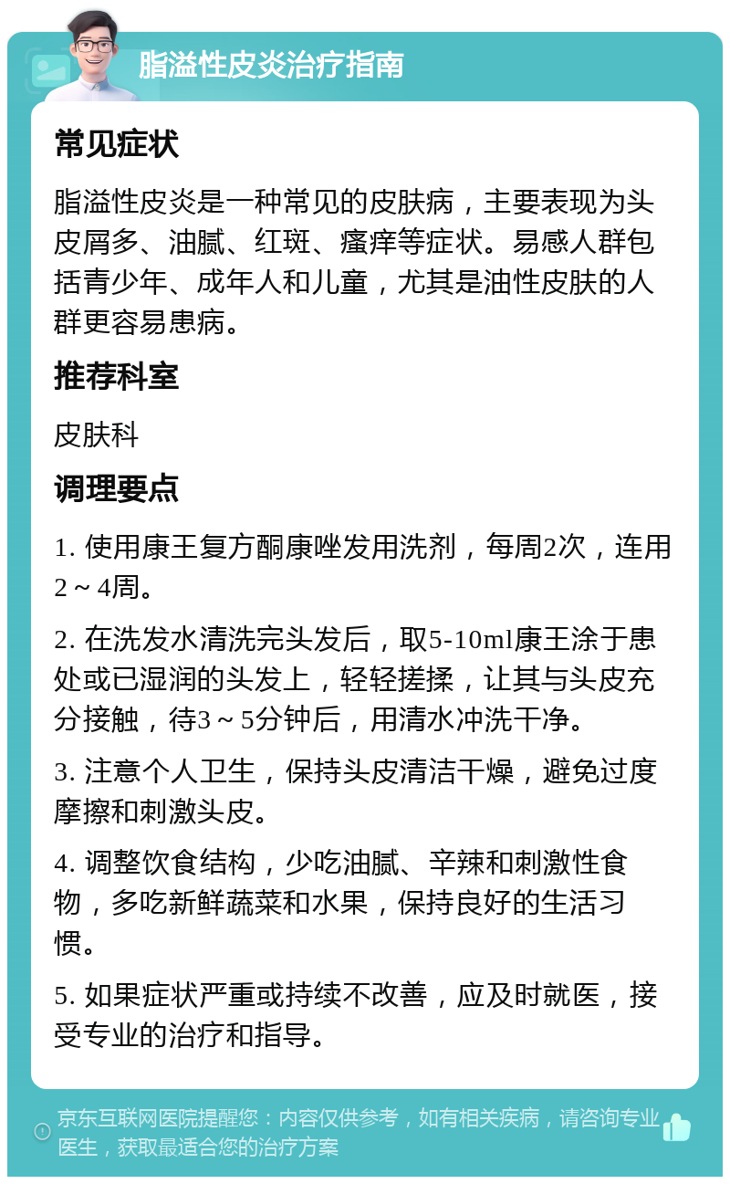 脂溢性皮炎治疗指南 常见症状 脂溢性皮炎是一种常见的皮肤病，主要表现为头皮屑多、油腻、红斑、瘙痒等症状。易感人群包括青少年、成年人和儿童，尤其是油性皮肤的人群更容易患病。 推荐科室 皮肤科 调理要点 1. 使用康王复方酮康唑发用洗剂，每周2次，连用2～4周。 2. 在洗发水清洗完头发后，取5-10ml康王涂于患处或已湿润的头发上，轻轻搓揉，让其与头皮充分接触，待3～5分钟后，用清水冲洗干净。 3. 注意个人卫生，保持头皮清洁干燥，避免过度摩擦和刺激头皮。 4. 调整饮食结构，少吃油腻、辛辣和刺激性食物，多吃新鲜蔬菜和水果，保持良好的生活习惯。 5. 如果症状严重或持续不改善，应及时就医，接受专业的治疗和指导。