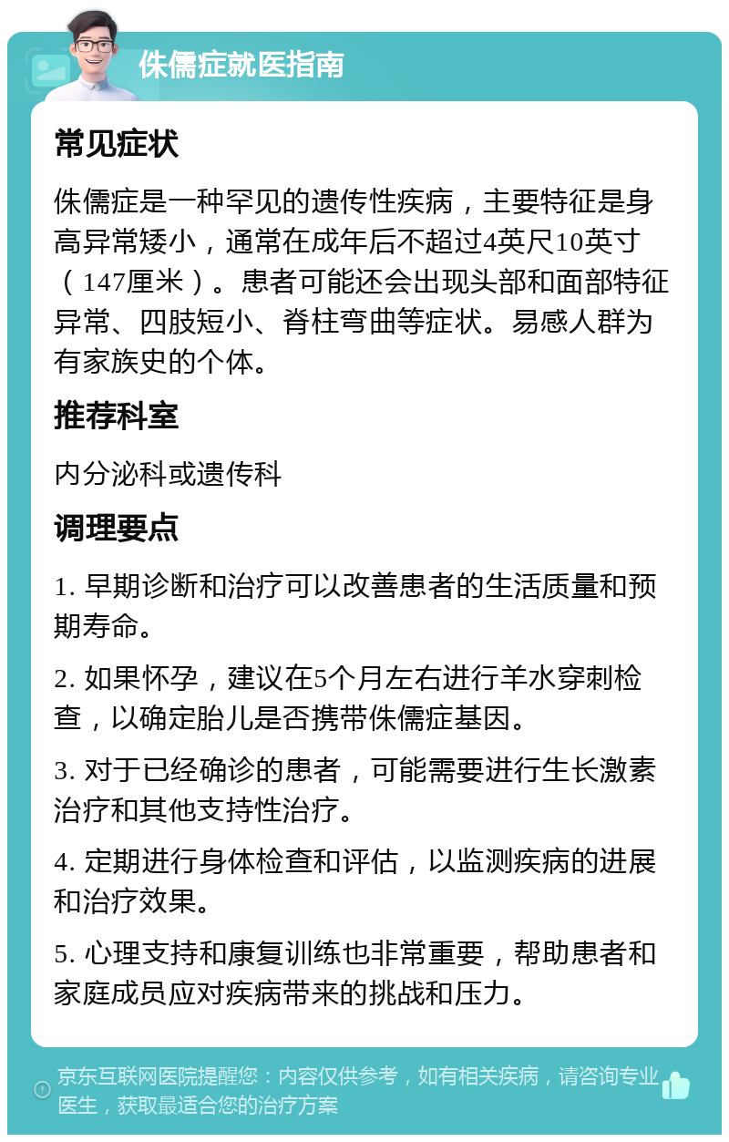 侏儒症就医指南 常见症状 侏儒症是一种罕见的遗传性疾病，主要特征是身高异常矮小，通常在成年后不超过4英尺10英寸（147厘米）。患者可能还会出现头部和面部特征异常、四肢短小、脊柱弯曲等症状。易感人群为有家族史的个体。 推荐科室 内分泌科或遗传科 调理要点 1. 早期诊断和治疗可以改善患者的生活质量和预期寿命。 2. 如果怀孕，建议在5个月左右进行羊水穿刺检查，以确定胎儿是否携带侏儒症基因。 3. 对于已经确诊的患者，可能需要进行生长激素治疗和其他支持性治疗。 4. 定期进行身体检查和评估，以监测疾病的进展和治疗效果。 5. 心理支持和康复训练也非常重要，帮助患者和家庭成员应对疾病带来的挑战和压力。