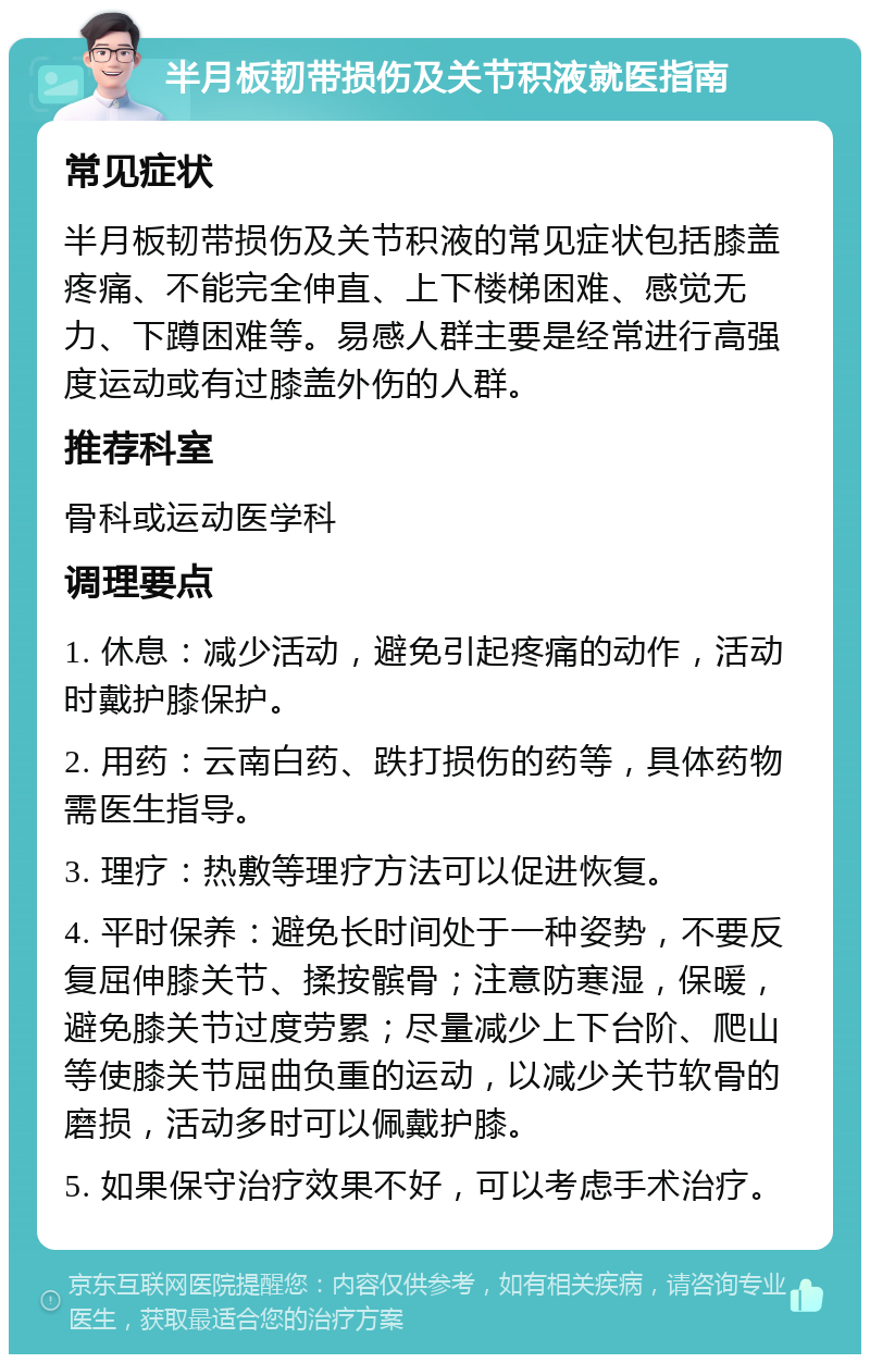 半月板韧带损伤及关节积液就医指南 常见症状 半月板韧带损伤及关节积液的常见症状包括膝盖疼痛、不能完全伸直、上下楼梯困难、感觉无力、下蹲困难等。易感人群主要是经常进行高强度运动或有过膝盖外伤的人群。 推荐科室 骨科或运动医学科 调理要点 1. 休息：减少活动，避免引起疼痛的动作，活动时戴护膝保护。 2. 用药：云南白药、跌打损伤的药等，具体药物需医生指导。 3. 理疗：热敷等理疗方法可以促进恢复。 4. 平时保养：避免长时间处于一种姿势，不要反复屈伸膝关节、揉按髌骨；注意防寒湿，保暖，避免膝关节过度劳累；尽量减少上下台阶、爬山等使膝关节屈曲负重的运动，以减少关节软骨的磨损，活动多时可以佩戴护膝。 5. 如果保守治疗效果不好，可以考虑手术治疗。