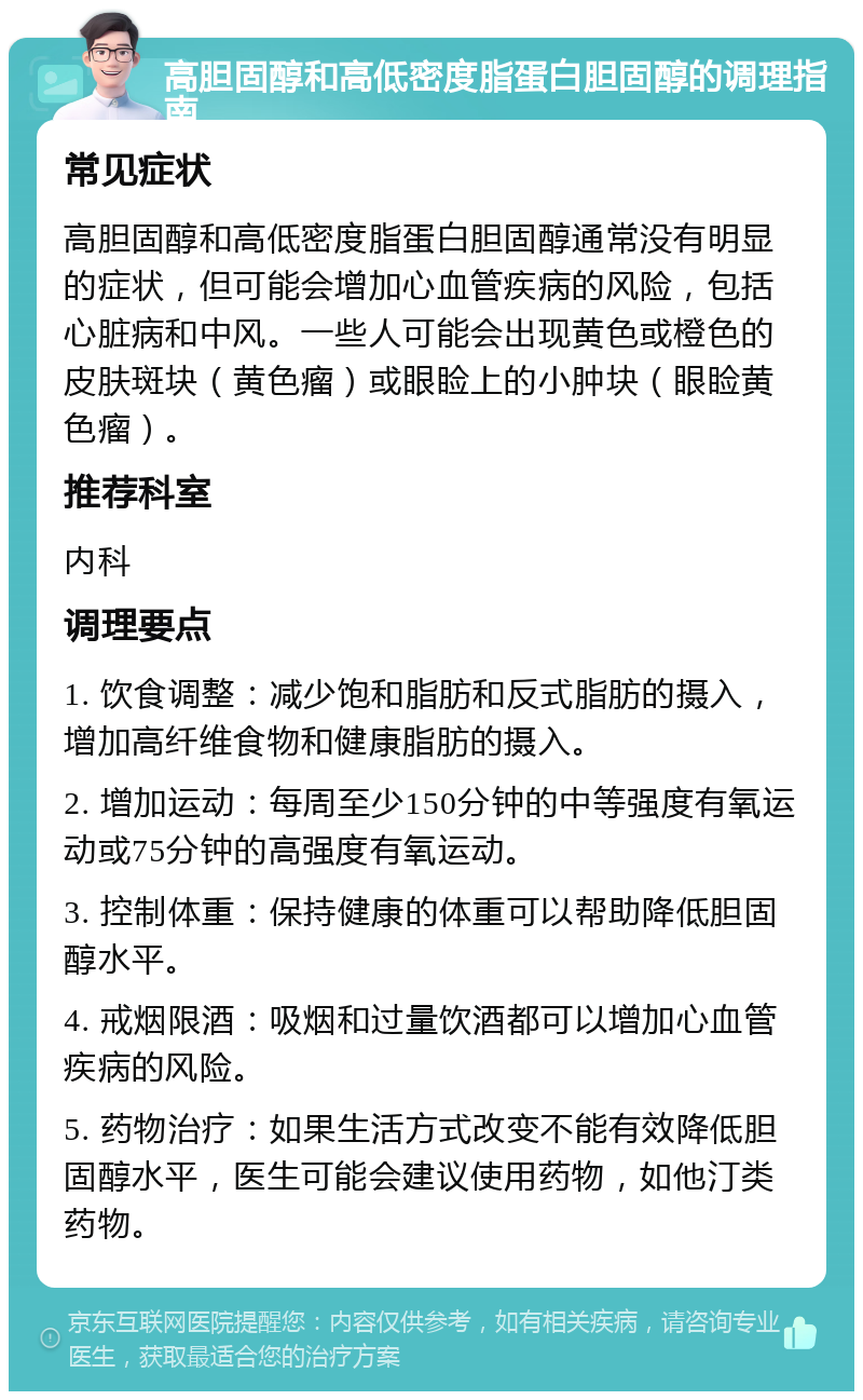 高胆固醇和高低密度脂蛋白胆固醇的调理指南 常见症状 高胆固醇和高低密度脂蛋白胆固醇通常没有明显的症状，但可能会增加心血管疾病的风险，包括心脏病和中风。一些人可能会出现黄色或橙色的皮肤斑块（黄色瘤）或眼睑上的小肿块（眼睑黄色瘤）。 推荐科室 内科 调理要点 1. 饮食调整：减少饱和脂肪和反式脂肪的摄入，增加高纤维食物和健康脂肪的摄入。 2. 增加运动：每周至少150分钟的中等强度有氧运动或75分钟的高强度有氧运动。 3. 控制体重：保持健康的体重可以帮助降低胆固醇水平。 4. 戒烟限酒：吸烟和过量饮酒都可以增加心血管疾病的风险。 5. 药物治疗：如果生活方式改变不能有效降低胆固醇水平，医生可能会建议使用药物，如他汀类药物。