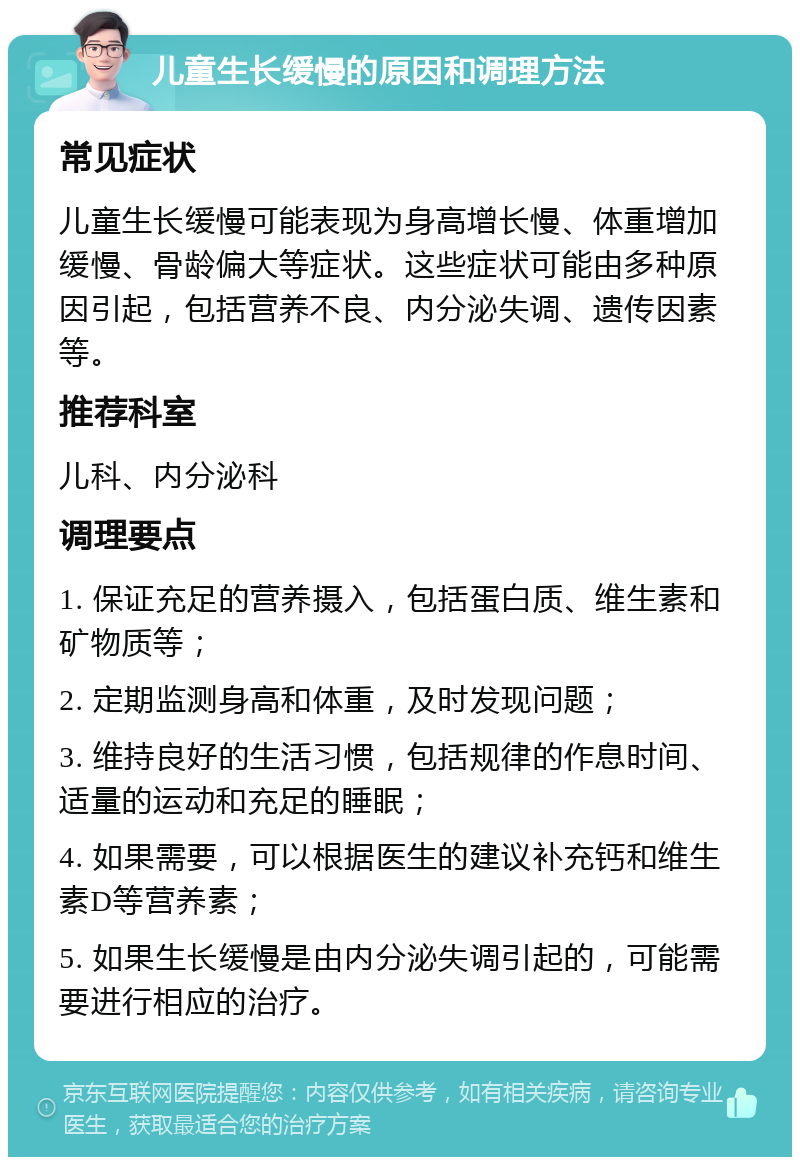 儿童生长缓慢的原因和调理方法 常见症状 儿童生长缓慢可能表现为身高增长慢、体重增加缓慢、骨龄偏大等症状。这些症状可能由多种原因引起，包括营养不良、内分泌失调、遗传因素等。 推荐科室 儿科、内分泌科 调理要点 1. 保证充足的营养摄入，包括蛋白质、维生素和矿物质等； 2. 定期监测身高和体重，及时发现问题； 3. 维持良好的生活习惯，包括规律的作息时间、适量的运动和充足的睡眠； 4. 如果需要，可以根据医生的建议补充钙和维生素D等营养素； 5. 如果生长缓慢是由内分泌失调引起的，可能需要进行相应的治疗。