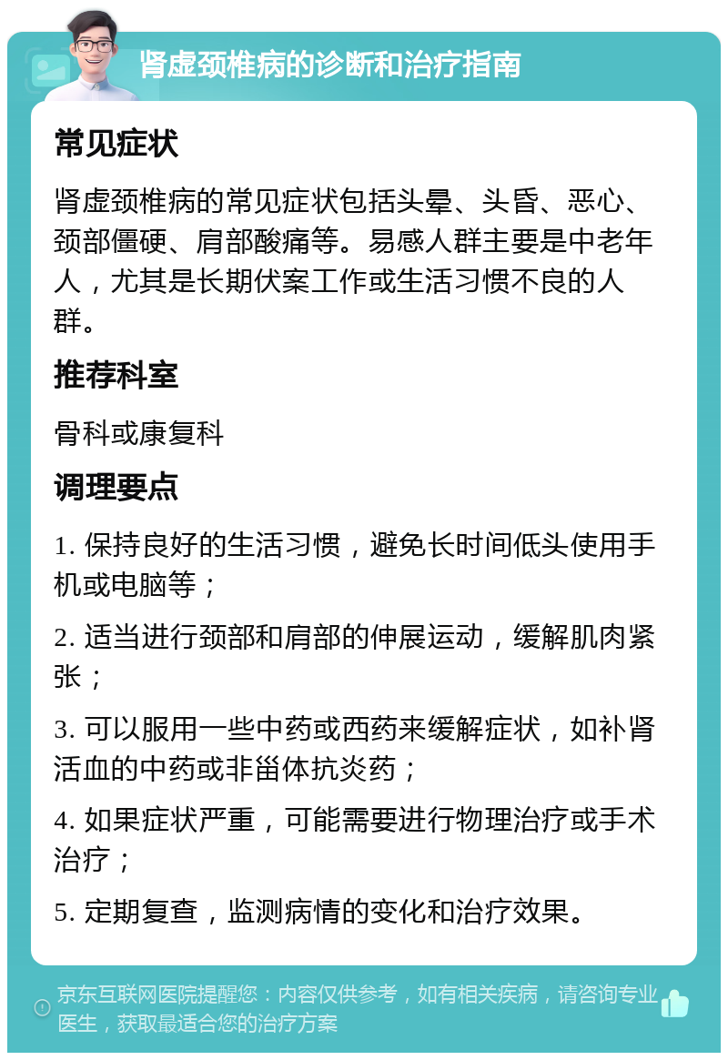 肾虚颈椎病的诊断和治疗指南 常见症状 肾虚颈椎病的常见症状包括头晕、头昏、恶心、颈部僵硬、肩部酸痛等。易感人群主要是中老年人，尤其是长期伏案工作或生活习惯不良的人群。 推荐科室 骨科或康复科 调理要点 1. 保持良好的生活习惯，避免长时间低头使用手机或电脑等； 2. 适当进行颈部和肩部的伸展运动，缓解肌肉紧张； 3. 可以服用一些中药或西药来缓解症状，如补肾活血的中药或非甾体抗炎药； 4. 如果症状严重，可能需要进行物理治疗或手术治疗； 5. 定期复查，监测病情的变化和治疗效果。