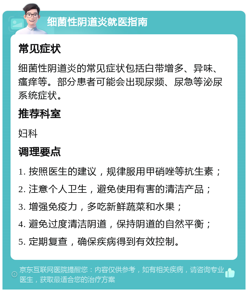 细菌性阴道炎就医指南 常见症状 细菌性阴道炎的常见症状包括白带增多、异味、瘙痒等。部分患者可能会出现尿频、尿急等泌尿系统症状。 推荐科室 妇科 调理要点 1. 按照医生的建议，规律服用甲硝唑等抗生素； 2. 注意个人卫生，避免使用有害的清洁产品； 3. 增强免疫力，多吃新鲜蔬菜和水果； 4. 避免过度清洁阴道，保持阴道的自然平衡； 5. 定期复查，确保疾病得到有效控制。