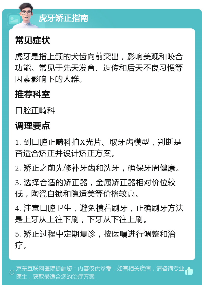 虎牙矫正指南 常见症状 虎牙是指上颌的犬齿向前突出，影响美观和咬合功能。常见于先天发育、遗传和后天不良习惯等因素影响下的人群。 推荐科室 口腔正畸科 调理要点 1. 到口腔正畸科拍X光片、取牙齿模型，判断是否适合矫正并设计矫正方案。 2. 矫正之前先修补牙齿和洗牙，确保牙周健康。 3. 选择合适的矫正器，金属矫正器相对价位较低，陶瓷自锁和隐适美等价格较高。 4. 注意口腔卫生，避免横着刷牙，正确刷牙方法是上牙从上往下刷，下牙从下往上刷。 5. 矫正过程中定期复诊，按医嘱进行调整和治疗。