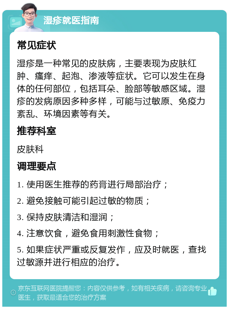 湿疹就医指南 常见症状 湿疹是一种常见的皮肤病，主要表现为皮肤红肿、瘙痒、起泡、渗液等症状。它可以发生在身体的任何部位，包括耳朵、脸部等敏感区域。湿疹的发病原因多种多样，可能与过敏原、免疫力紊乱、环境因素等有关。 推荐科室 皮肤科 调理要点 1. 使用医生推荐的药膏进行局部治疗； 2. 避免接触可能引起过敏的物质； 3. 保持皮肤清洁和湿润； 4. 注意饮食，避免食用刺激性食物； 5. 如果症状严重或反复发作，应及时就医，查找过敏源并进行相应的治疗。