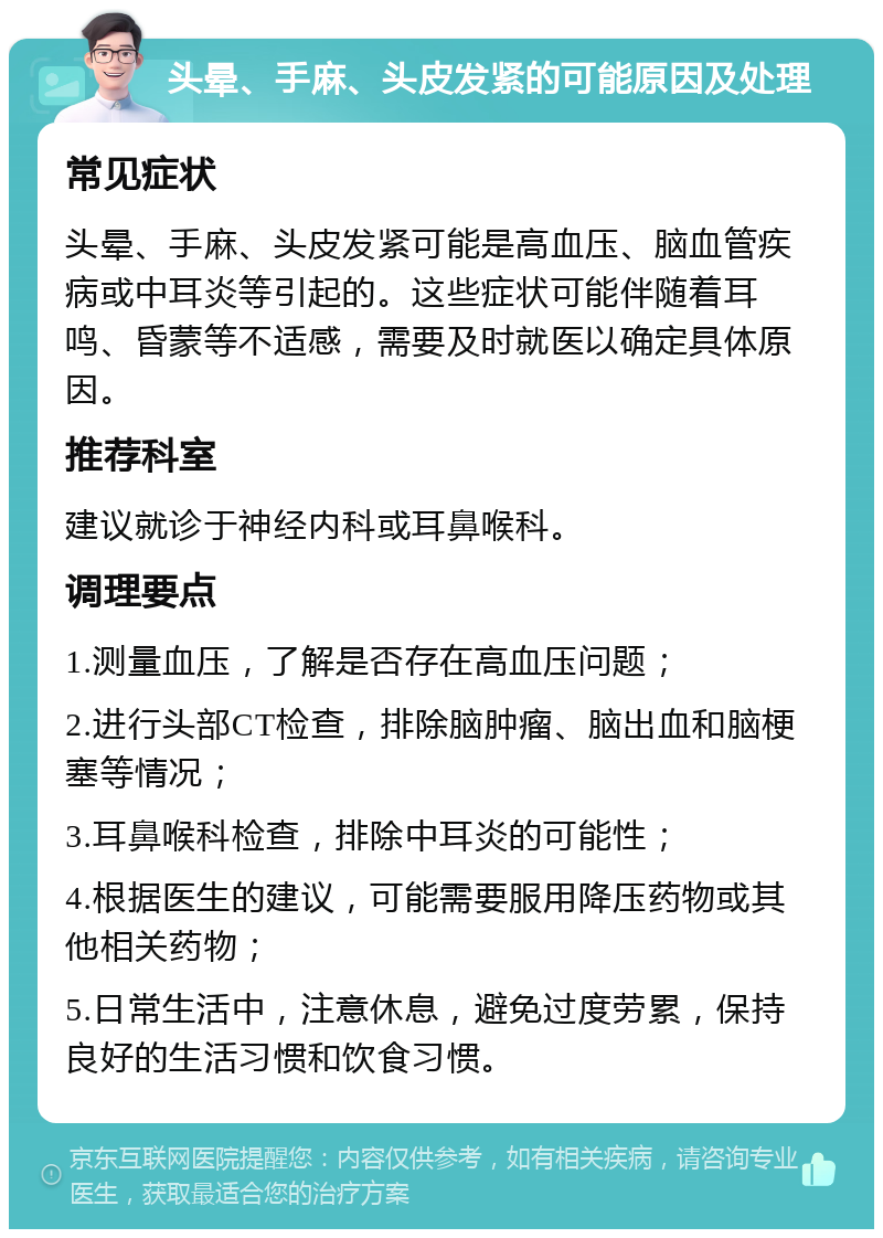 头晕、手麻、头皮发紧的可能原因及处理 常见症状 头晕、手麻、头皮发紧可能是高血压、脑血管疾病或中耳炎等引起的。这些症状可能伴随着耳鸣、昏蒙等不适感，需要及时就医以确定具体原因。 推荐科室 建议就诊于神经内科或耳鼻喉科。 调理要点 1.测量血压，了解是否存在高血压问题； 2.进行头部CT检查，排除脑肿瘤、脑出血和脑梗塞等情况； 3.耳鼻喉科检查，排除中耳炎的可能性； 4.根据医生的建议，可能需要服用降压药物或其他相关药物； 5.日常生活中，注意休息，避免过度劳累，保持良好的生活习惯和饮食习惯。