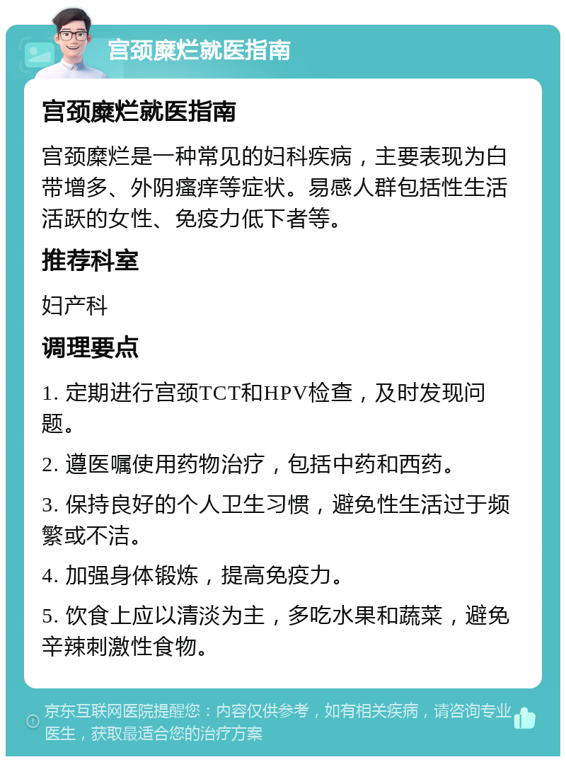 宫颈糜烂就医指南 宫颈糜烂就医指南 宫颈糜烂是一种常见的妇科疾病，主要表现为白带增多、外阴瘙痒等症状。易感人群包括性生活活跃的女性、免疫力低下者等。 推荐科室 妇产科 调理要点 1. 定期进行宫颈TCT和HPV检查，及时发现问题。 2. 遵医嘱使用药物治疗，包括中药和西药。 3. 保持良好的个人卫生习惯，避免性生活过于频繁或不洁。 4. 加强身体锻炼，提高免疫力。 5. 饮食上应以清淡为主，多吃水果和蔬菜，避免辛辣刺激性食物。