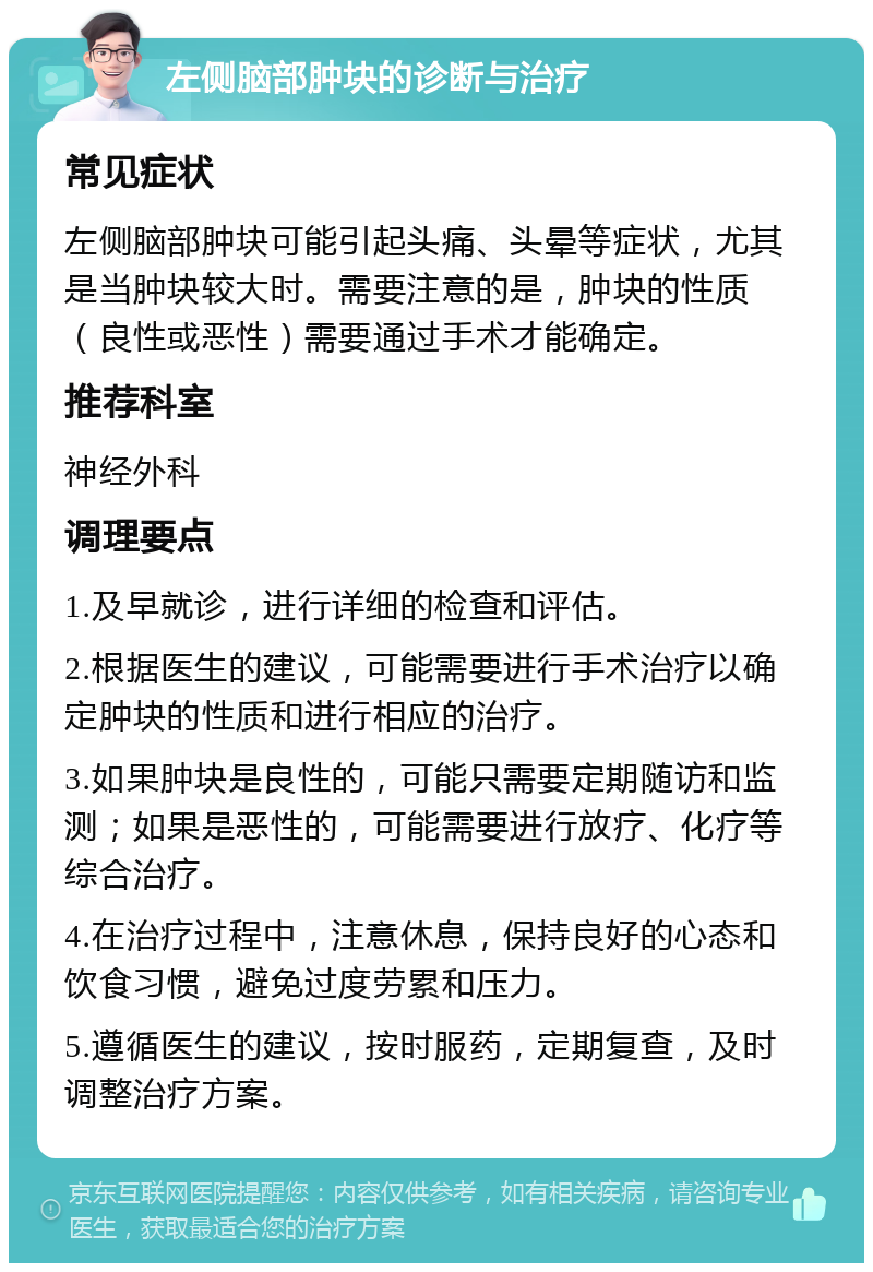 左侧脑部肿块的诊断与治疗 常见症状 左侧脑部肿块可能引起头痛、头晕等症状，尤其是当肿块较大时。需要注意的是，肿块的性质（良性或恶性）需要通过手术才能确定。 推荐科室 神经外科 调理要点 1.及早就诊，进行详细的检查和评估。 2.根据医生的建议，可能需要进行手术治疗以确定肿块的性质和进行相应的治疗。 3.如果肿块是良性的，可能只需要定期随访和监测；如果是恶性的，可能需要进行放疗、化疗等综合治疗。 4.在治疗过程中，注意休息，保持良好的心态和饮食习惯，避免过度劳累和压力。 5.遵循医生的建议，按时服药，定期复查，及时调整治疗方案。