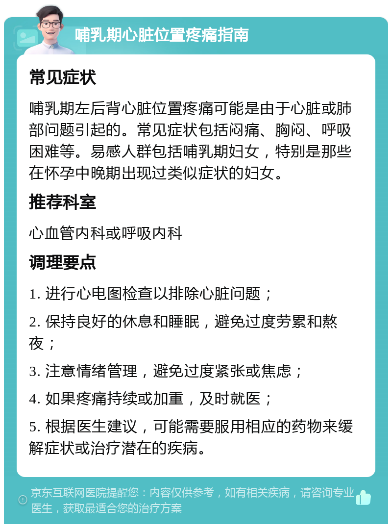 哺乳期心脏位置疼痛指南 常见症状 哺乳期左后背心脏位置疼痛可能是由于心脏或肺部问题引起的。常见症状包括闷痛、胸闷、呼吸困难等。易感人群包括哺乳期妇女，特别是那些在怀孕中晚期出现过类似症状的妇女。 推荐科室 心血管内科或呼吸内科 调理要点 1. 进行心电图检查以排除心脏问题； 2. 保持良好的休息和睡眠，避免过度劳累和熬夜； 3. 注意情绪管理，避免过度紧张或焦虑； 4. 如果疼痛持续或加重，及时就医； 5. 根据医生建议，可能需要服用相应的药物来缓解症状或治疗潜在的疾病。