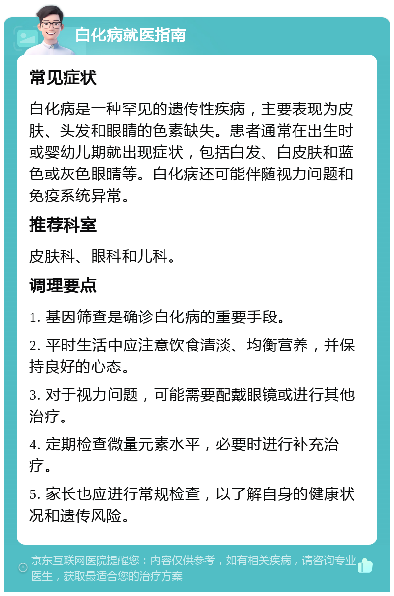 白化病就医指南 常见症状 白化病是一种罕见的遗传性疾病，主要表现为皮肤、头发和眼睛的色素缺失。患者通常在出生时或婴幼儿期就出现症状，包括白发、白皮肤和蓝色或灰色眼睛等。白化病还可能伴随视力问题和免疫系统异常。 推荐科室 皮肤科、眼科和儿科。 调理要点 1. 基因筛查是确诊白化病的重要手段。 2. 平时生活中应注意饮食清淡、均衡营养，并保持良好的心态。 3. 对于视力问题，可能需要配戴眼镜或进行其他治疗。 4. 定期检查微量元素水平，必要时进行补充治疗。 5. 家长也应进行常规检查，以了解自身的健康状况和遗传风险。