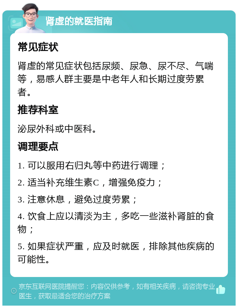 肾虚的就医指南 常见症状 肾虚的常见症状包括尿频、尿急、尿不尽、气喘等，易感人群主要是中老年人和长期过度劳累者。 推荐科室 泌尿外科或中医科。 调理要点 1. 可以服用右归丸等中药进行调理； 2. 适当补充维生素C，增强免疫力； 3. 注意休息，避免过度劳累； 4. 饮食上应以清淡为主，多吃一些滋补肾脏的食物； 5. 如果症状严重，应及时就医，排除其他疾病的可能性。