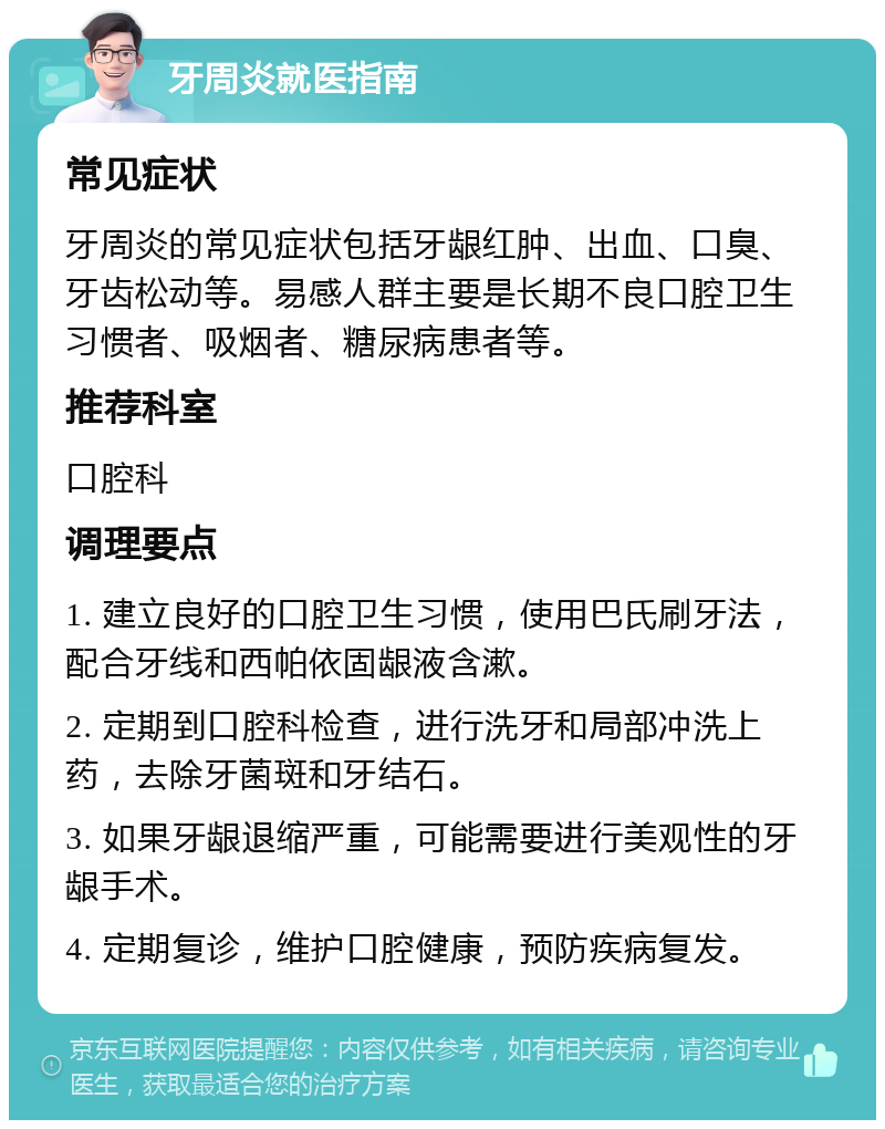 牙周炎就医指南 常见症状 牙周炎的常见症状包括牙龈红肿、出血、口臭、牙齿松动等。易感人群主要是长期不良口腔卫生习惯者、吸烟者、糖尿病患者等。 推荐科室 口腔科 调理要点 1. 建立良好的口腔卫生习惯，使用巴氏刷牙法，配合牙线和西帕依固龈液含漱。 2. 定期到口腔科检查，进行洗牙和局部冲洗上药，去除牙菌斑和牙结石。 3. 如果牙龈退缩严重，可能需要进行美观性的牙龈手术。 4. 定期复诊，维护口腔健康，预防疾病复发。