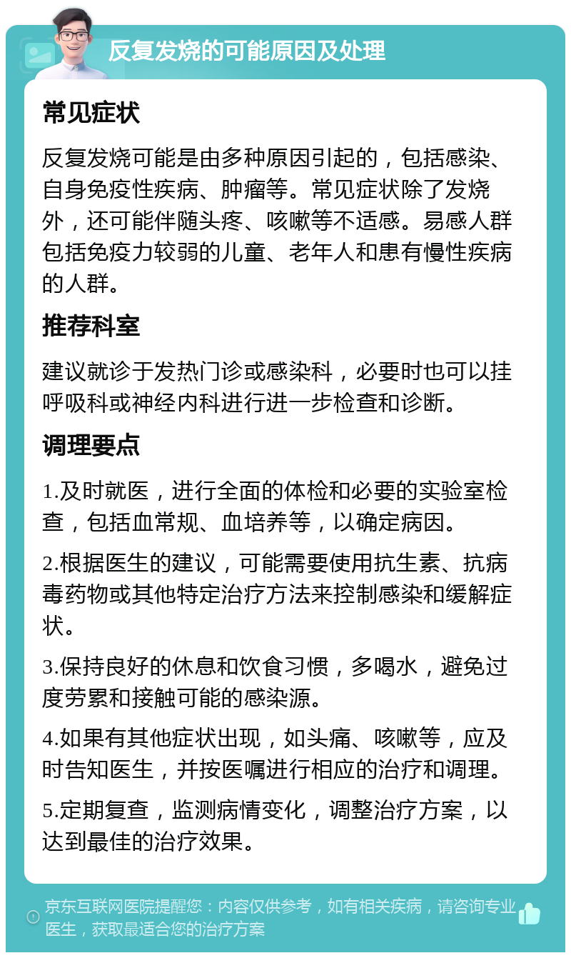 反复发烧的可能原因及处理 常见症状 反复发烧可能是由多种原因引起的，包括感染、自身免疫性疾病、肿瘤等。常见症状除了发烧外，还可能伴随头疼、咳嗽等不适感。易感人群包括免疫力较弱的儿童、老年人和患有慢性疾病的人群。 推荐科室 建议就诊于发热门诊或感染科，必要时也可以挂呼吸科或神经内科进行进一步检查和诊断。 调理要点 1.及时就医，进行全面的体检和必要的实验室检查，包括血常规、血培养等，以确定病因。 2.根据医生的建议，可能需要使用抗生素、抗病毒药物或其他特定治疗方法来控制感染和缓解症状。 3.保持良好的休息和饮食习惯，多喝水，避免过度劳累和接触可能的感染源。 4.如果有其他症状出现，如头痛、咳嗽等，应及时告知医生，并按医嘱进行相应的治疗和调理。 5.定期复查，监测病情变化，调整治疗方案，以达到最佳的治疗效果。