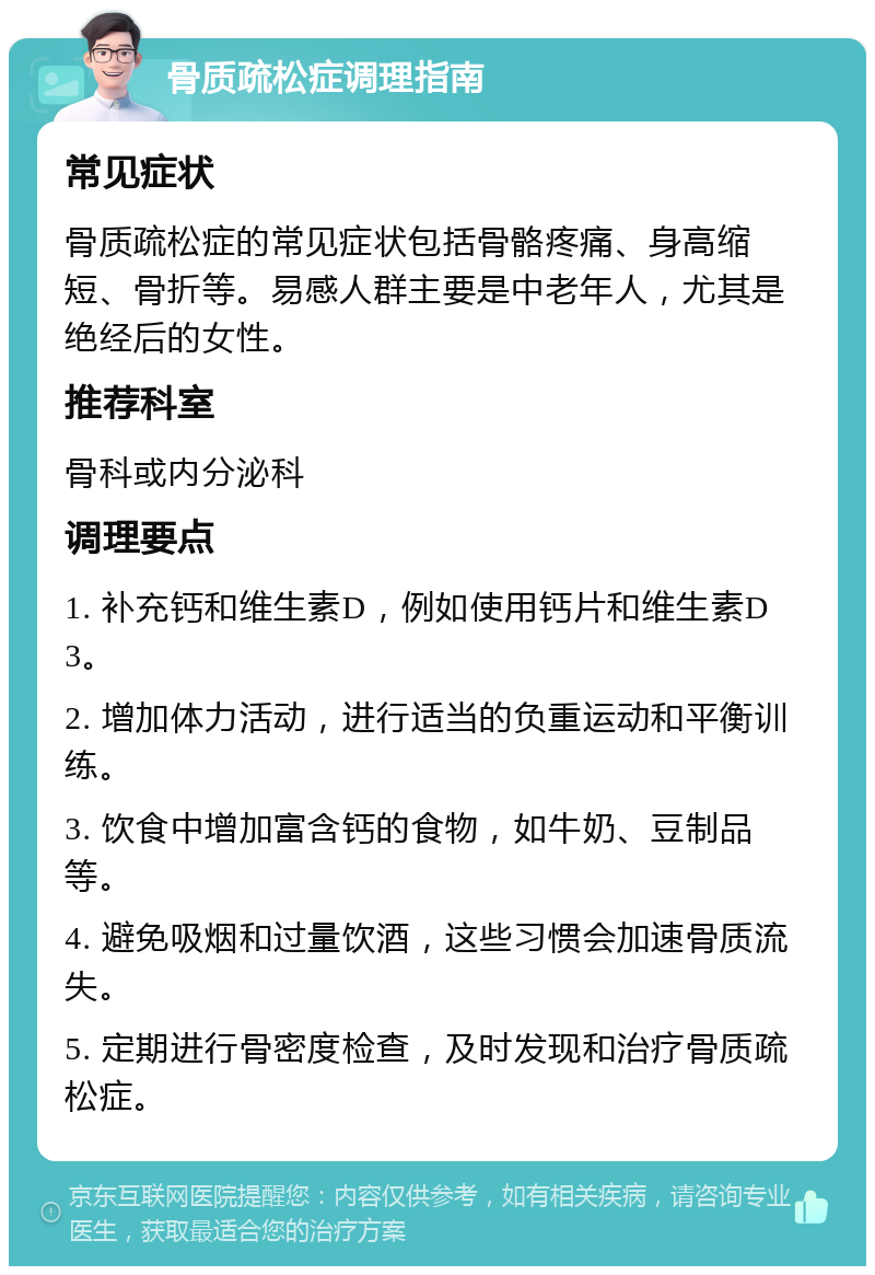 骨质疏松症调理指南 常见症状 骨质疏松症的常见症状包括骨骼疼痛、身高缩短、骨折等。易感人群主要是中老年人，尤其是绝经后的女性。 推荐科室 骨科或内分泌科 调理要点 1. 补充钙和维生素D，例如使用钙片和维生素D3。 2. 增加体力活动，进行适当的负重运动和平衡训练。 3. 饮食中增加富含钙的食物，如牛奶、豆制品等。 4. 避免吸烟和过量饮酒，这些习惯会加速骨质流失。 5. 定期进行骨密度检查，及时发现和治疗骨质疏松症。